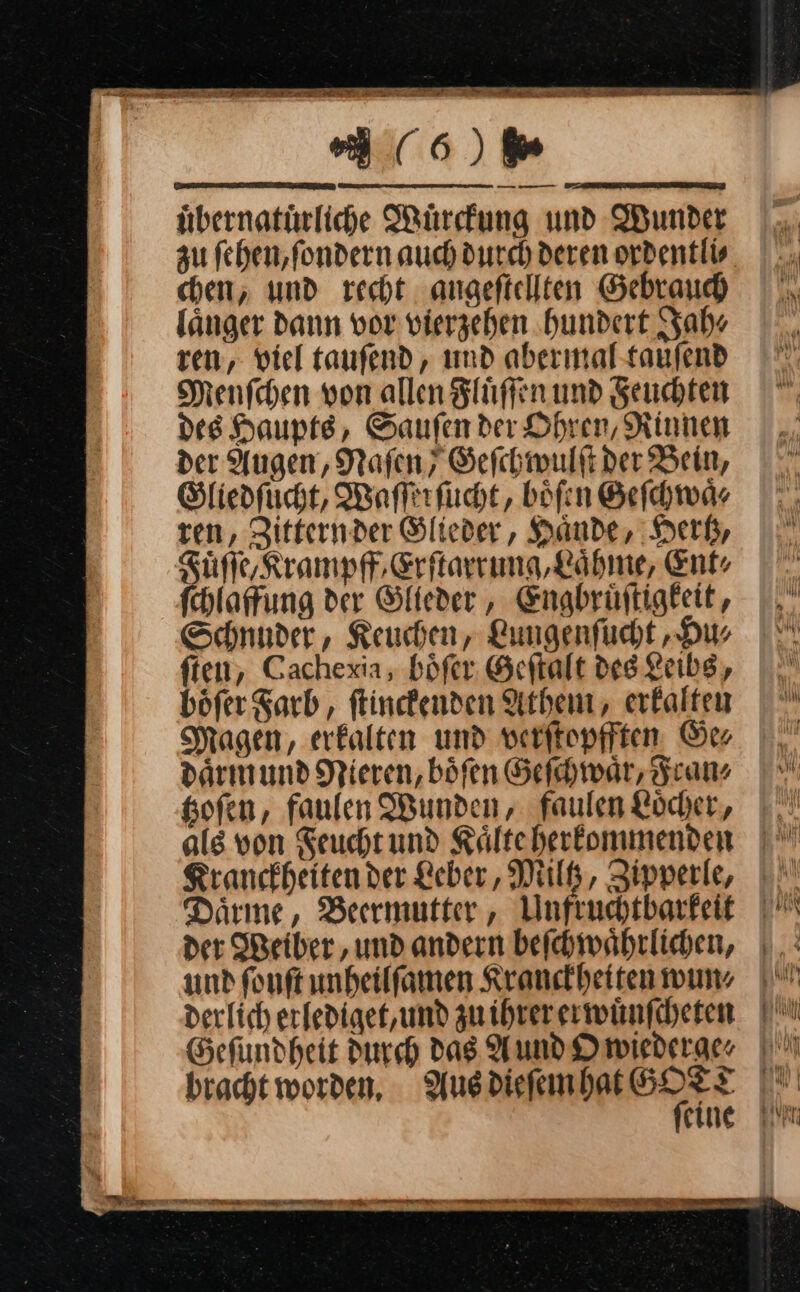 CE Te TE urn — — — uͤbernatuͤrliche Wuͤrckung und Wunder au ſehen, ſondern auch durch deren ordentli⸗ chen, und recht angeſtellten Gebrauch länger dann vor vierzehen ‚hundert Jah⸗ ren, viel taufend, und abermal-taufend Menſchen von allen Fluͤſſen und Seuchten des Haupts, Saufen der Ohren, Rinnen der Augen, Nafen, Geſchwulſt der Bein, Stliedfucht, Waſſerſucht, böfen Geſchwaͤ⸗ ren, Zitternder Slieder, Haͤnde, Hertz, Fuͤſſe Krampf, Erſtarrung, Laͤhme, Ent: ſchlaffung der Glieder, Engbruͤſtigkeit, Schnuder, Keuchen, Lungenſucht, Hu⸗ ften, Cachexia, boͤſer Geftalt des Leibs, boͤſer Farb, ſtinckenden Athem, erkalten Magen, erkalten und verſtopfften Ge⸗ daͤrm und Nieren, böfen Geſchwaͤr, Frans Kofen, faulen Wunden, faulen Löcher, als von Feucht und Kälteherkommenden Kranckheiten der Leber, Miltz, Zipperle, Därme, Berrmutter, Unfruchtbarkeit Der Weiber, und andern beſchwaͤhrlichen, und fonft unheilfamen Kranckheiten wun⸗ derlich erfediget, und zu ihrer erwuͤnſcheten Geſundheit Durch Das Aund Owiederge⸗ * — — sm 00 EBEN I 4