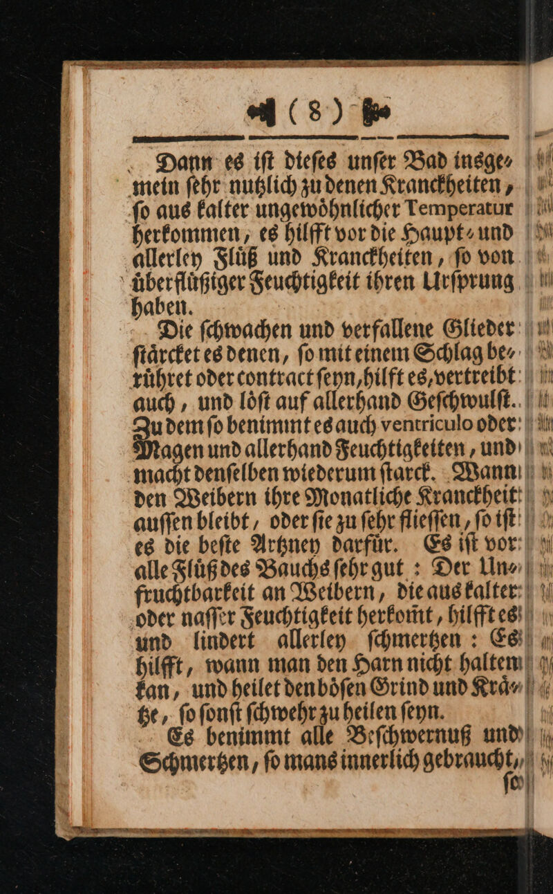 ar ea (8) We Dann es ift diefes unfer Bad insge⸗ mein fehr nublich zudenen Kranckheiten, fo aue kalter ungewöhnlicher Temperatur | { herkommen, es hilfft vor die Haupt» ⸗/ und allerley Fluͤß und Kranckheiten, fo von.‘ BE Seuchtigkeit ihren Lirfprung U I aben. Die ſchwachen und verfallene Glieder: ii ftärcket esdenen, fo miteinem Schlag ber | ©) rühret oder contractfenn,hilft es,vertreibt: | in auch , und löft auf allerhand Geſchwulſt. Zu dem ſo benimmt es auch ventriculo oder: | il Magen und allerhand Feuchtigkeiten, und wm ‚macht denſelben wiederum ſtarck. Wann den Weibern ihre Monatliche Kranckheitt auffen bleibt , oderfie zu ſehr flieſſen, ſo iſt es die beſte Artzney darfür. Es iſt vor alle Fluͤß des Bauchs ſehr gut: Der Un⸗ fruchtbarkeit an Weibern, die aus kalter ‚oder naſſer Feuchtigkeit herkom̃t, hilfftes und lindert allerley ſchmertzen: Ei ı hilfft, wann man den Harn nicht halten fan, und heilet den boͤſen Grind und Kraͤ⸗ tze, ſo ſonſt ſchwehr zu heilen ſeyn. Es benimmt alle Beſchwernuß und Schmertzen, ſo mans innerlich a M 0 SA 2 ce ee — ÖLEN N LETEEDNE ARNELSEEETIEEEET ET r EEE ER TER TE RE En RER TIERE 7 SE —