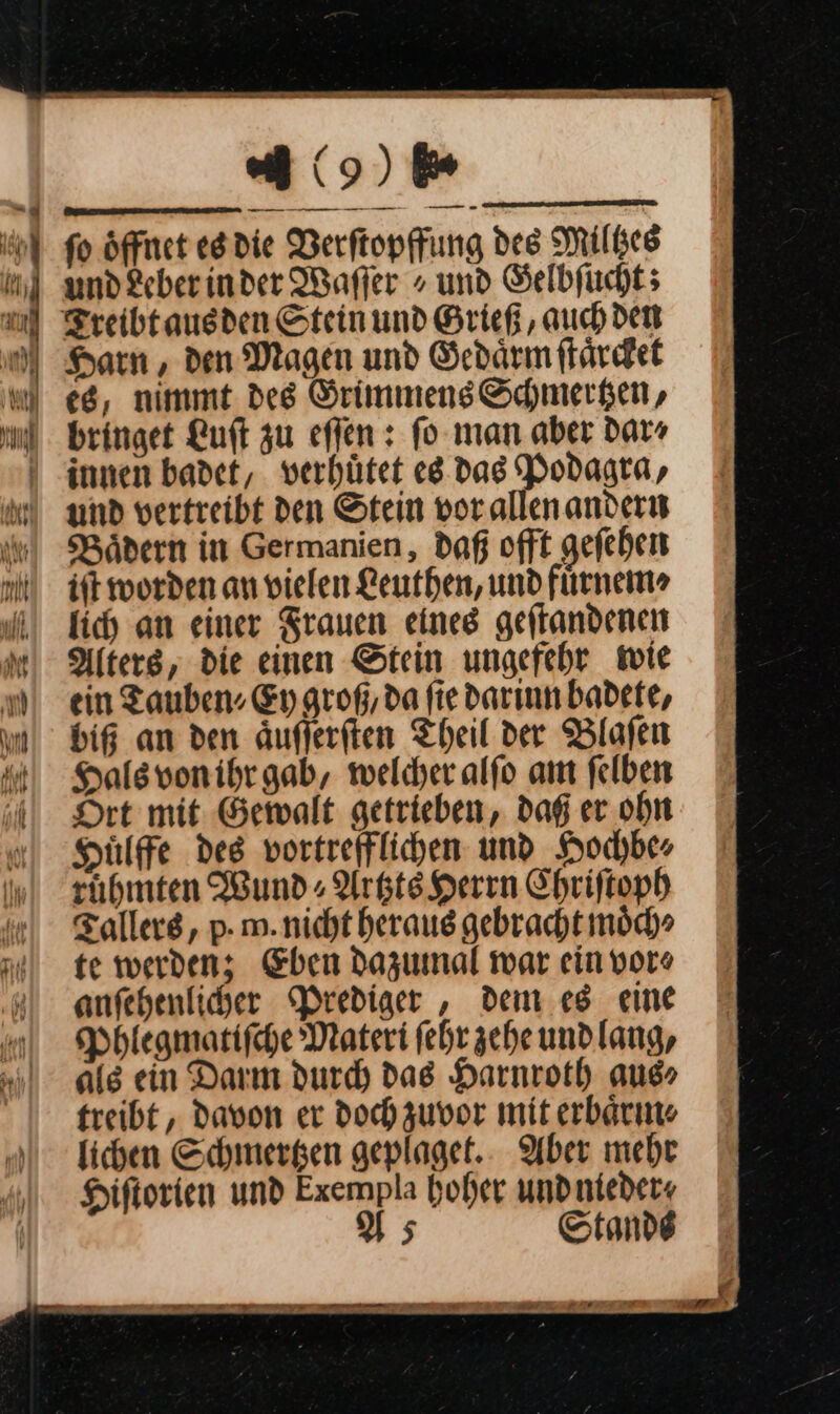 ML f fo Öffnet es die Verftopffung des Milges und Leber in der Wafler ⸗ und Gelbſucht; Harn, den Magen und Gedaͤrm ſtaͤrcket es, nimmt des Grimmens Schmertzen, bringet Luſt zu eſſen: ſo man aber dar⸗ innen badet, verhuͤtet es das Podagra, Bädern in Germanien, daß offt geſehen iff worden an vielen Leuthen, und fuͤrnem⸗ lich an einer Srauen eines geftandenen Alters, die einen Stein ungefehr wie ein Tauben Ey groß, da fie darinn badete, bi an den Auflerften Theil der Blafen Hals von ihr gab, welcher alfo am felben Dre mit Gewalt getrieben, dag er ohn Hülffe des vortrefflichen und Hochbe⸗ ruͤhmten Wund⸗Artzts Herrn Chriſtoph Tallers, p- m. nicht heraus gebracht moͤch⸗ te werden; Eben dazumal war ein vor⸗ anfehenlicher Prediger , dem es eine Phlegmatiſche Materi ſehr zehe undlang, als ein Darm durch das Harnroth aus⸗ treibt, davon er doch zuvor mit erbaͤrm⸗ lichen Schmertzen geplaget. Aber mehr Hiſtorien und Exempla hoher undnieder« Us Stande