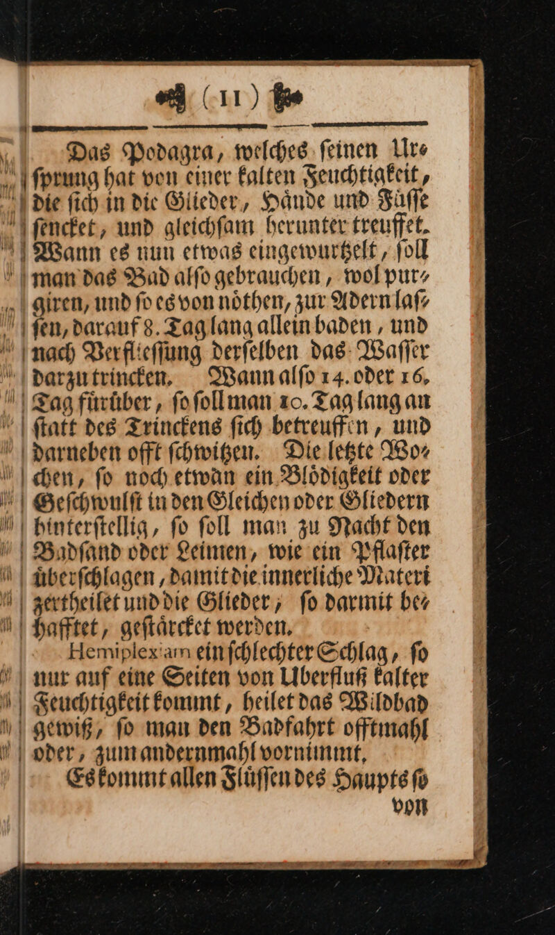 A lıı) ie Das Podagra, welches; feinen Ur⸗ ſprung hat von einer falten Feuchtigkeit, die ſich in die Glieder, Hände und Füffe ſencket, und gleichfam herunter treuffet. Mann e8 num etwas eingewurtzelt, fol I man’ das Bad alfo gebrauchen, wol purz giren, und fo es von nöthen, zur Adern laß fen, darauf 8. Tag lang allein baden , und  Inach Verflieſſung derfelben das: Waffer Tag fuͤrüber, ſo ſoll man zo. Tag lang an ſtatt des Trinckens ſich betreuffen, und darneben offt ſchwitzen. Die letzte Wo⸗ chen, fo noch etwan ein Bloͤdigkeit oder Geſchwulſt in den Gleichen oder Gliedern hinterſtellig, fo foll man zu Nacht den Badſand oder Leinen, wie ein Pflaſter auͤberſchlagen, damit die innerliche Materi Mzertheilet und die Glieder; fo darmit ber N Hafftet, geſtaͤrcket werden, Hemiplexam ein ſchlechter Schlag, ſo nur anf eine Seiten von Uberfluß kalter Feuchtigkeit kommt, heilet das Wildbad I gewig, fo man den Badfahrt offtmahl | oder, zumandernmahl vornimmt, Es kommt allen Stüflendes Haupts ſo von “4