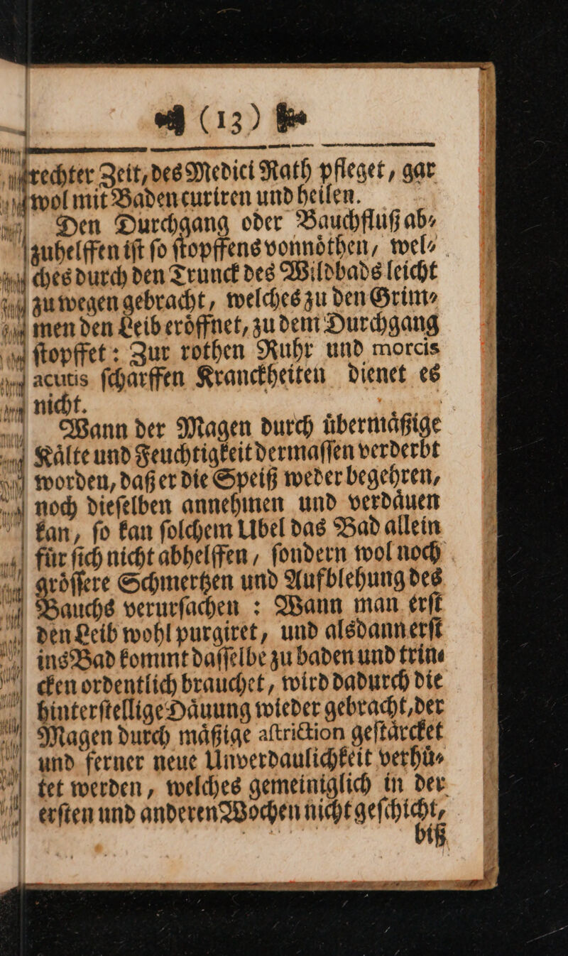 (13) 6 mi unten — ENT SE ET ET rechter Zeit,des Medici Rath pfleget, gar wol mit Baden curiren und heilen. Den Durchgang oder Bauchfluß ab⸗ zuhelffen iſt fo ſtopſfens vonnoͤthen, wel⸗ ches durch den Truuck des Wildbads leicht zu wegen gebracht, welches zu den Grim⸗ men den Leib eroͤffnet, zudem Durchgang ſtopffet: Zur rothen Ruhr und morcis 9— —* fcharffen Kranckheiten dienet es mt. | . ch Wann der Magen durch übermäßige Kaͤlte und Keuchtigkeitdermaflen verderbt worden, daß er die Speiß weder begehren, noch diefelben annehinen und verdäuen kan, fo kan ſolchem Ubel das Bad allein fuͤr fich nicht abhelffen/ fondern wolnod A groͤſſere Schmerken und Aufblehung des Bauchs verurfachen : Wann man erſt den Leib wohlpurgiret, und alsdannerft insBad kommt daffelbe zu baden und trin⸗ cen ordentlich brauchet, wird dadurch Die Mn binterftellige Haͤuung wieder gebracht, der Magen durch mäßige aſtriction geſtaͤrcket und ferner neue Unverdaulichkeit verhuͤ⸗ tet werden, welches gemeiniglich in der erſten und anderen Wochen ag an v | ⸗ — — rn