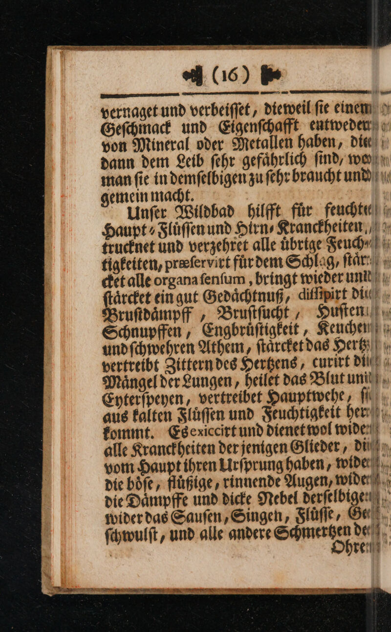 (16) er —— an 11 D vernaget und verbeiſſet, dieweil ſie einen Geſchmack und Eigenſchafft entweden u von Mineral oder Metallen haben, die! ı dann dem Leib fehr gefährlich find, warn manfie indemfelbigen zu ſehr braucht und gemein macht. Unſer Wildbad Hilft für feucht! ı Haupt» Zlüffenund Hirn» Kranckheiten trucknet und verzehret alle übrige Feuch ⸗ tigfeiten, preefervict fürdem Schlag, far“! u cket alle organafenfum ‚bringt wieder und ſtaͤrcket ein gut Gedaͤchtnuß, diffipirt diie Bruftdämpff , Bruſtſucht, Huſten Schnupfen, Engbrüftigkeit, Keuchen undfchivehren Athen, ſtaͤrcket das Hertz vertreibt Zittern des Hertzens, curirt DIE ı Maͤngel der Lungen, heilet das Blut unit). Epterfpeyen, vertreibet Haupfivehe,, ſ aue kalten Fluͤſſen und Feuchtigkeit her kommt. Egexiccirtund dienetwol wide) alle Kranckheiten derjenigen Glieder , du) n, vom Hauptihren Urſprung haben, wide). die böfe,, fuͤßige, rinnende Augen, wider), die Daͤmpffe und dicke Nebel derſelbigen wider das Saufen, Singen, Slüffe, Gel. ſchwulſt, und alle andere SMS: dee u