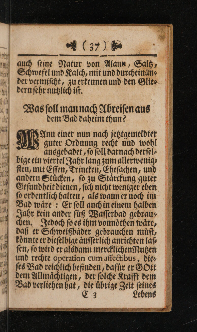 — — = — &lt;&gt; — * — — ua J— — = — % * — — = —— — — ne — — — Ar Eu &gt; — — — in rec. ra Be In. (37) 6 auch feine Natur von Alaun , Salß, Schwefel und Kalch, mit unddurcheinän. der vermiſcht, zu erkennen und den Glie⸗ dern ſehr nutzlich iſt. Was ſoll man nach Abreiſen aus dein Bad daheim thun? Ann einer nun nach jefstgemeldter guter Ordnung recht und wohl ausgebadet ‚fo ſoll darnach derfel- bige ein viertel Jahr lang zum allerwenig⸗ ften, mit Effen, Trincken, Ehefachen, un andern Stücken, fo zu Stärrfung guter Geſundheit dienen, fich nicht weniger eben fo ordentlich halten, ale wannernoch im Dad wäre : Er follaudhineinem halben Jahr fein ander füR Maflerbad gebrau⸗ chen. Jedoch fo es ihm vonnöthen wäre, daß er Schweigbäder gebrauchen muͤſt, könnte er diefelbige äufferlich anrichten lafs fen, fo wird er aledann mercklichen Nutzen umd rechte. operation cumaffe&amp;ibus, die» ſes Bad reichlich befinden , dafür er GOtt dem Allmächtigen, der ſolche Krafft dem Bad verliehen hat, die Übrige Zeit feines &amp; 3 Lebens