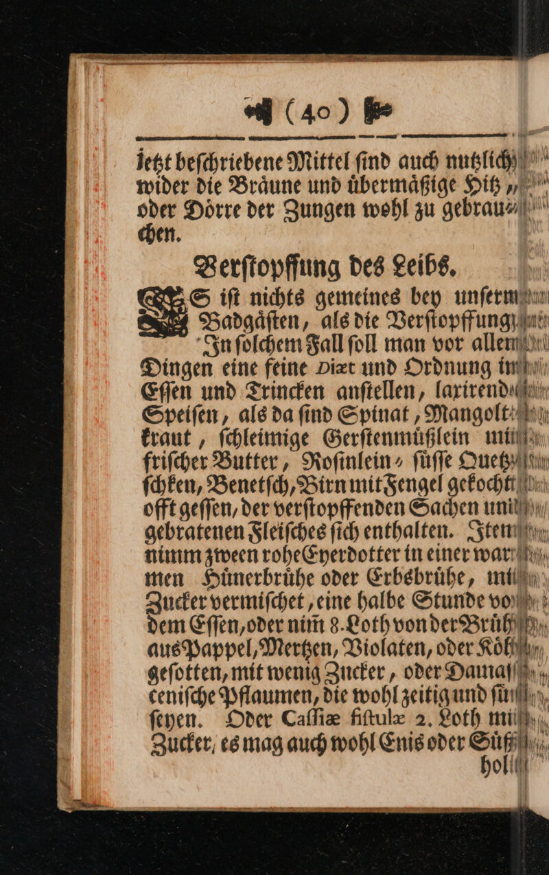 din — ar rn (40) 5⸗ chen. Zerftopffung Des Leibe, S ift nichts gemeines bey unſerm Badgäften, alsdie Verftopffungyan In ſolchem Fallfoll man vor allen Dingen eine feine Dizt und Ordnung in Efien und Trincken anſtellen, laxirend Speiſen, ale da find Spinat, Mangolt kraut, ſchleimige Gerſtenmuͤßlein lim friſcher Butter, Rofinlein» ſuͤſſe Quetzz ſchken, Benetſch, Birn mit Fengel gekochtt offt geſſen, der verſtopffenden Sachen un gebratenen Fleiſches ſich enthalten. Iten nimm zween rohe Eyerdotter in einer war men Huͤnerbruͤhe oder Erbsbruͤhe, mi Zucker vermiſchet, eine halbe Stunde void: dem Eſſen, oder nim 8.Loth von der Bruͤh aus Pappel, Merken, Violaten, oder Koh geſotten, mit wenig Zucker, oder Namaſſ ceniſche Pflaumen, die wohl zeitig und ſu feyen. Oder Caſſicæe fiſtule 2. Loth mi Zucker esmag auch wohl Enis oder ar ya)