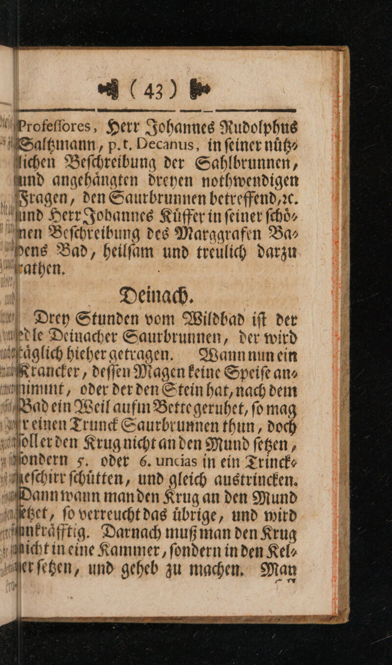 Profeſſores, Herr Johannes Rudolphu Saltzmann, p.t. Decanus, in feiner nuͤtz⸗ lichen Befrhreibung der Sahlbrunnen, amd angehängten drenen nothwendigen Fragen, den Saurbrunnen betreffend,ic. nd Herr Johannes Kuͤffer in feiner ſchoͤ⸗ nen Befchreibung des Maragrafen Ba» Dens Bad, beilfam und treulich darzu Fathen. Deinach. Drey Stunden vom Wildbad iſt der Mrle Deinacher Saurbrunnen, der wird neraglich Hieher getragen. Wann nun ein Krancker, deſſen Magen keine Speife ans mlimmt, oder derden Stein hat,nach dem WBad ein Weilaufın Bertegerubet, fo mag reinen Trund Saurbrunnen thun , doch ollerden Krug nicht an den Mund fegen , Mondern 5, oder 6. uncias in ein Trinck⸗ Meſchirr ſchuͤtten, und gleich austrincken. Dann wann manden Kruganden Mund uket, fo verreuchtdag übrige, und wird meräfftig. Darnach muß man den Krug Mmicht in eine Kammer, fondern inden Kel⸗ Mer ſetzen, und geheb zu machen, Man