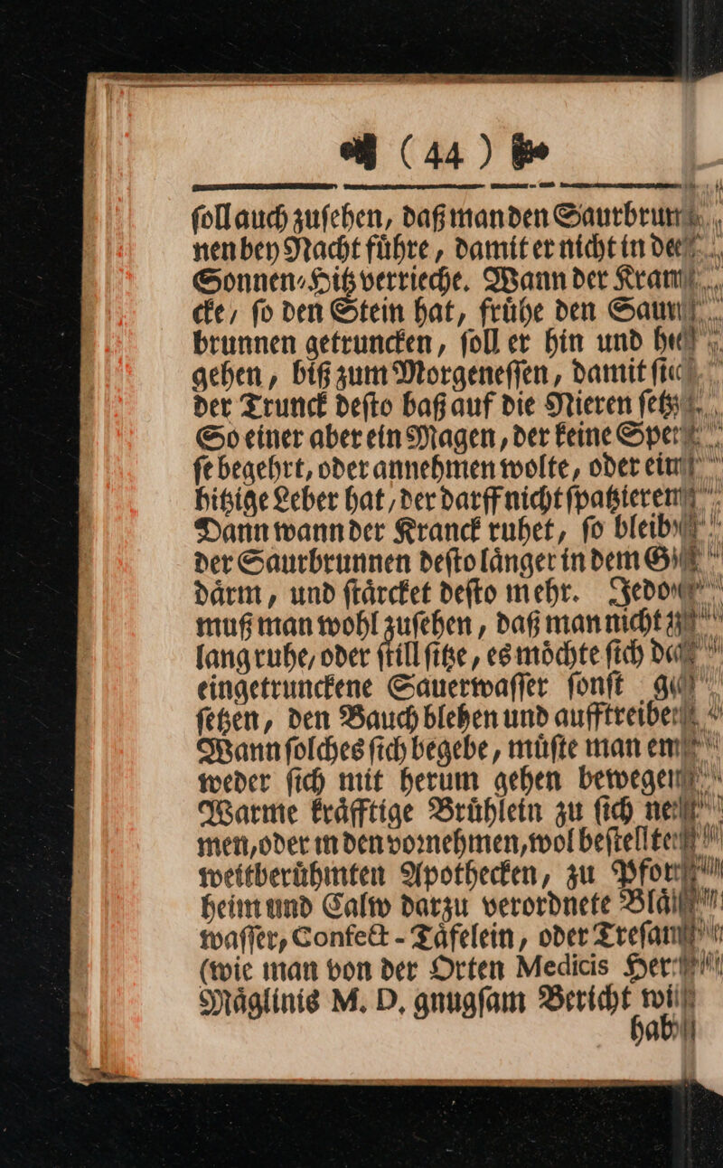 REN ELITE \EREET r EER follauch zufehen, dag manden Saurbrund, nenbey Nacht führe, Damit er nicht in dee Sonnen» Hikverrieche. Wann der Kramil.,., cke, fo ven Stein hat, frühe den Saul... brunnen getruncken, foll er hin und heil; gehen, big zum Morgeneſſen, damit ic. der Trunck defto baß auf die Nieren ſetzz So einer aber ein Magen , der Feine Spar, fe begehrt, oder annehmen wolte, oder eiufl hitsige Leber hat, derdarffnicht ſpatzteren Dann wann der Kranck ruhet, fo bleib der Saurbrunnen deftolängerindem SIE daͤrm, und frärcket defto mehr. Jedo⸗ muß man wohl zuſehen, daß mannicht 0 langruhe, oder ſtill ſitze, es möchte fich dad eingetrunckene Sauerwaſſer ſonſt g— ſetzen, den Bauch blehen und aufftreiberlt * Wann ſolches fich begebe, müfte man em weder fich mit herum gehen bewegen Warme Eräfftige Brühlein zu fich nel men,oder ındenpornehmen,mwolbeftellteit weitberühmten Apothecken, zu Pfor heim und Calw darzu verordnete BIA: waſſer, Confe&amp;t - Taͤfelein, oder Treſan (wie man bon der Orten Medicis Her Maͤglinis M. D, gnugſam Bet ab