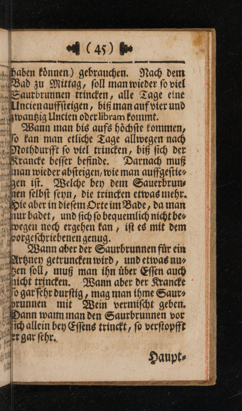 Fönnen.) gebrauchen. Nach dem od zu Mittag, Toll manmieder fo viel Eaurbrunnen trincen, alle Tage eine „Alncienauffiteigen, big man auf vier und Mwantzig Uncien oderlibram kommt. Wann man bis aufs hoͤchſte kommen, „0 fan man etliche Tage allwegen nach Mothdurfft fo viel trincken, biß fich der Krancke beffer befinde. Darnad muß man wieder abfteigen, wie man auffgeftier en iſt. Welche bey dem Sauerbrums „men felbit feyn, die trinken etwas mehr. „ante aber in diefem Drteim Bade, da man nur badet, und fich fo bequemlich nicht. beo wegen noch ergehen Fan, ift es mit dem ‚ „porgefchriebenen genug. a. Bann aber der Saurbrunnen für ein Artzney getrunken wird, und etwas nu» en foll, mug man ihn über Effen auch nicht trincken. Wann aber der Rrande IM 9 garfehr durſtig, mag man ihme Saur⸗ prunnen mit Mein vwermifcht geben. Dann warm inanden Saurbrunnen vor ch allein bey Eſſens trinckt, fo verſtopfft ler gar fehr, N Haupt⸗