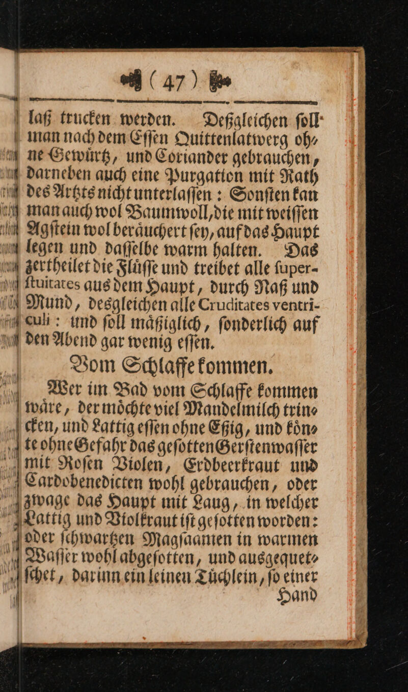 Dane &gt; men Tee RATE ee | (47) ie I Taf trucken werden. Deßgleichen ſoll man nach dem Eſſen Quittenlativerg obs ne Gewuͤrtz, und Coriander gebrauchen, ug Darneben auch eine Purgation mit Rath ng des Artzts nicht unterlaffen : Sonften fan 2 manaud wol Baummoll,die mit weiſſen m Agſtein wolberäuchert ſey, aufdag Haupt um legen und dafjelbe warm halten. Das on zertheilet die Fluͤſſe und treibet alle fuper- ſtuitates gusdem Haupt, durch Naf und Mund, despleichen alle Cruditates ventri- euli: und ſoll maͤßiglich, fonderlich auf m den Abend gar wenig eſſen. Vom Schlaffe kommen. Wer im Bad vom Schlaffe kommen fr | waͤre, der moͤchte viel Mandelmilc trine Icken, und Lattig eſſen ohne Efig, und Fön» | te ohne Gefahr das geſotten Gerſtenwaſſer | mit Rofen Violen, Eröbeerfraut und j 3 Cardobenedicten wohl gebrauchen, oder zwage Das Haupt mit Laug, in welcher Lattig und Violkraut iſt geſotten worden: oder ſchwartzen Magſaamen in warmen Waſſer wohl abgeſotten, und ausgequet⸗ Albert, darinn.ein leinen Tuͤchlein, fo einer j Hand &gt; u‘ By / #1 I u