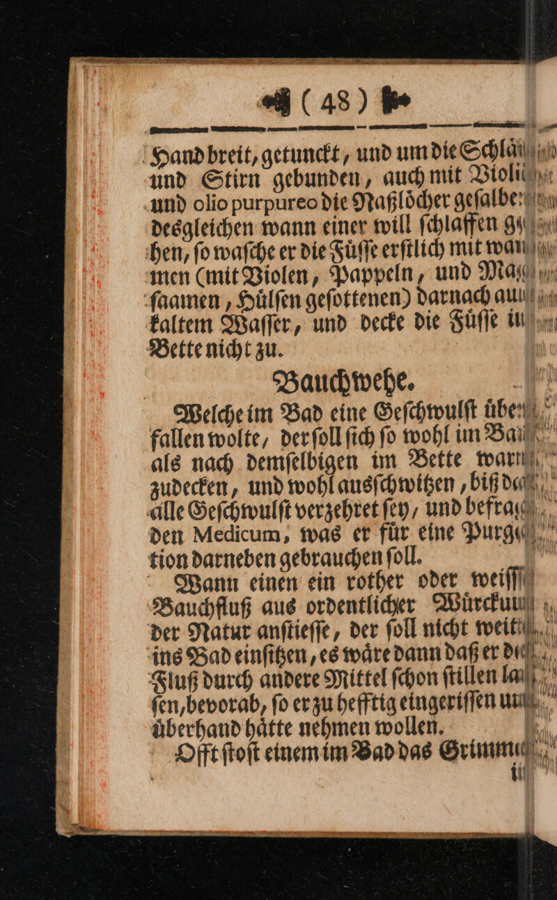 —7 (43) *6 Hand breit, getunckt, und um die Schlaili und Stirn gebunden, auch mit Violi und olio purpureo die Naßloͤcher aefalberun desgleichen mann einer will ſchlaffen gg hen, fo waſche er die Fuͤſſe erſtlich mit wan ‚men (mit Violen, Pappeln, und Ma ſaamen, Huͤlſen geſottenen) darnach aulll kaltem Waſſer, und decke die Fuͤſſe in Bette nicht zu. | Bauchwehe. Welche im Bad eine Geſchwulſt überti fallen wolte, der ſoll ſich ſo wohl um Ban. als nach demfelbigen im Bette war zudecken, und wohl ausſchwitzen, biß dec ‚alle Geſchwulſt verzehret ſey, und befrag, den Medicum, was er für eine Purge tiondarneben gebrauchen foll. | Mann einen ein rother oder weiflil Bauchfluß aus ordentlicher Wuͤrckun der Natur anftieffe, der foll nicht weikil,, ins Badeinfiken ‚eg wäre dann daß er dc Fluß durch andere Mittel fchon ftillen La). fen,bevorab, fo er zu hefftig eingeriſſen un uͤberhand haͤtte nehmen wollen. MW Dfftftoft einem im Bad das Grimme. — — — re“  Er Zr er Ep