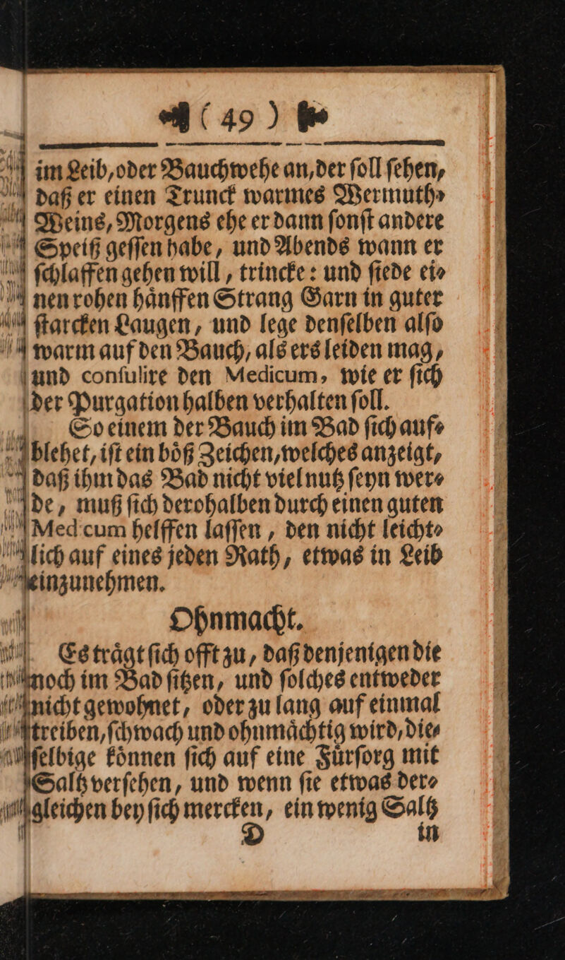 — —⸗ im Leib, oder Bauchwehe an, der ſoll ſehen, daß er einen Trunck warmes Wermuth⸗ Weins, Morgens ehe er dann ſonſt andere ESpeiß geſſen habe, und Abends wann er ſchiaffen gehen wili, trincke: und ſiede ci» nen rohen haͤnffen Strang Garn in guter NM ftarefen Laugen, und lege denſelben alſo N warn aufden Bauch, alsersleiden mag, und confulire den Medicum, wie er fich der Purgation halben verhalten foll. So einem der Bauch im Bad ſich aufe blehet, iſt ein boͤß Zeichen, welches anzeigt, daß ihm das Bad nicht viel nutz ſeyn wer⸗ de, muß ſich derohalben durch einen guten MMed cum helffen laſſen, den nicht leicht⸗ lich auf eines jeden Rath, etwas in Leib einzunehmen. f Ohnmacht. Hl. Esträgtfich offt zu, daß denjenigen die Noch im Bad ſitzen, und ſolches entweder Mnicht gewohnet, oderzulang auf einmal treiben, ſchwach und ohnmächtig wird, dies M ſelbige Eönnen fich auf eine Fürforg mit Saltverfehen, und wenn fie etwas der⸗ gleichen bey fich a ‚ einmenig Sars I „ 4 AN, i ;