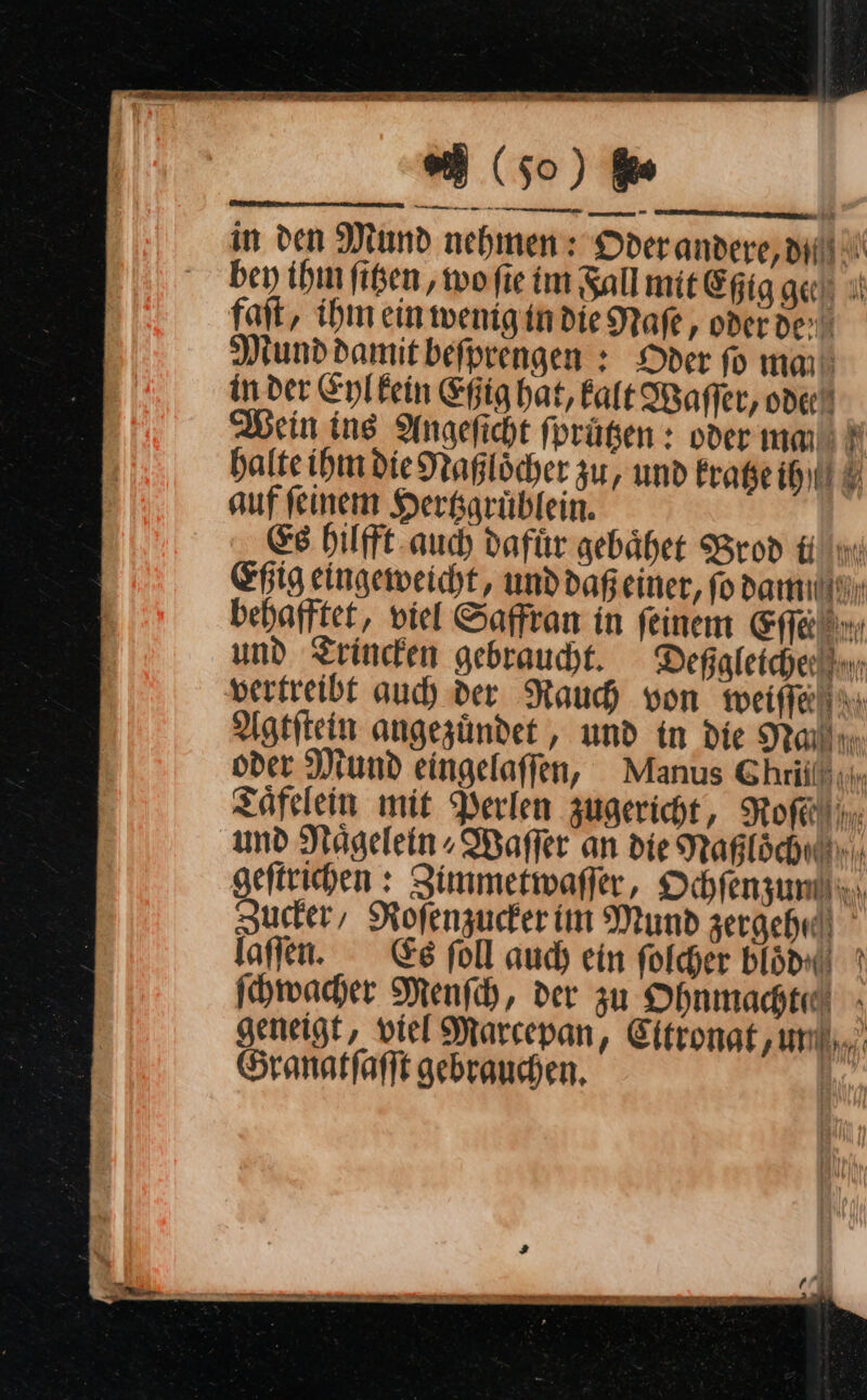 —A » r pP 77 — — in den Mind nehmen: Oder andere, dl! bey ihn figen, wo ſie im Fall mit Epig ge ıl fait, ihm einwenigindieNafe , oderder Munddamitbefprengen : Oder ſo ma in der Eyl kein Eßig hat, Ealt Waſſer, ode Wein ing Angeficht fprügen : oder ma r halte ihm die Naßloͤcher zu, und kratze ih auf feinem Herkgrüblein. Es hilfft auch dafür gebaͤhet Brod i Eßig eingeweicht, und daß einer, ſo dam behafftet, viel Saffran in feinem Eſſe und Trincken gebraucht. Deßgleiche vertreibt auch der Rauch von weiſſe Agtſtein angezuͤndet, und in die —— oder Mund eingelaſſen, Manus Ghriil :i. Taͤfelein mit Perlen zugericht, Roſe und NRaͤgelein⸗Waſſer an die Naßloͤch geftrichen : Zimmetwaffer, Ochfenzunlii.., Zucker, Rofenzuckerim Mund zergehrli laſſen. Es foll auch ein folcher blödx ? ſchwacher Menfch, der zu Ohnmacht » geneigt, viel Marcepan, Eitronat ‚um... Granatſaſſt gebrauchen. |