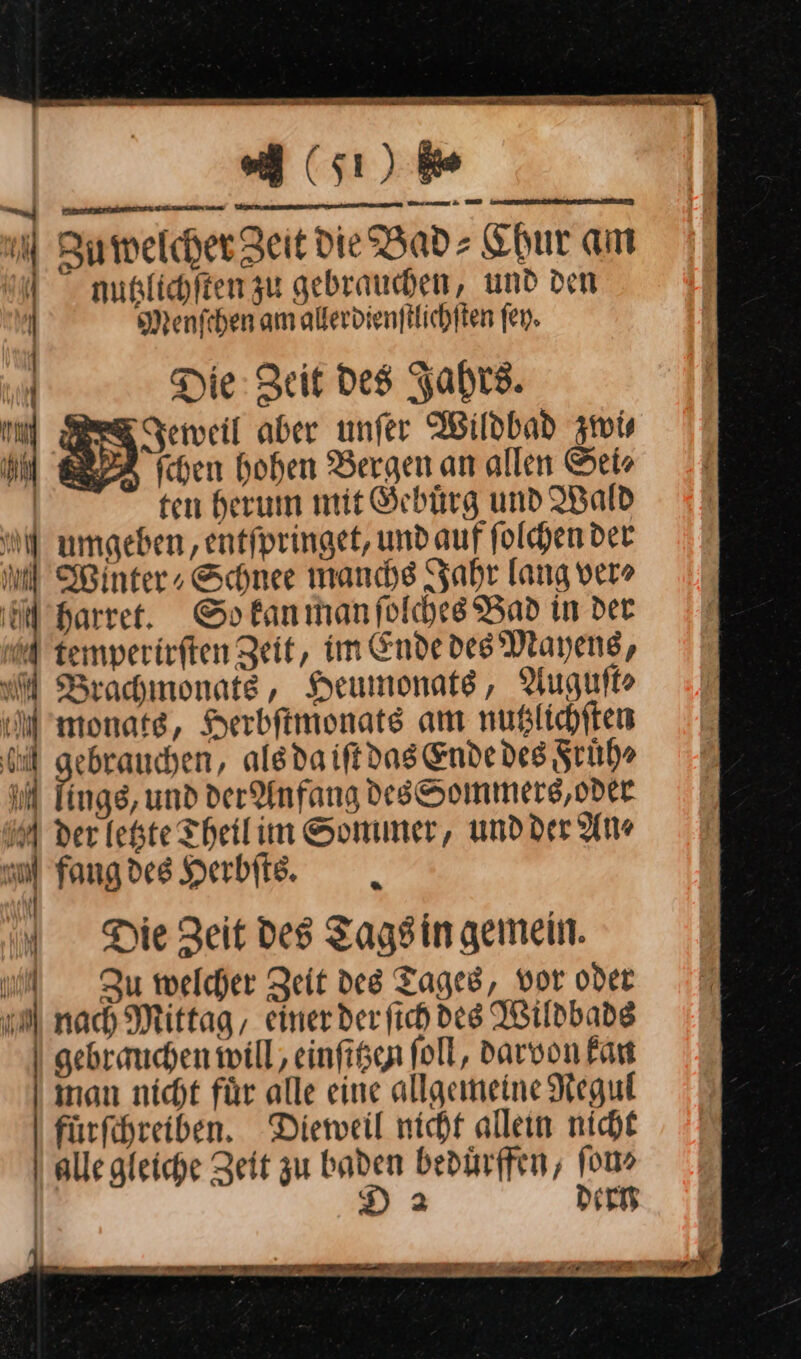 ls) ie u . — TRETEN SIT Tan - Zu welcher Zeit die Bad⸗ Chur am nutzlichſten zu gebrauchen, und den Menschen am allerdienſtlichſten fen. N ar 1 / f ii hi A \ | j | Ä ER | Die: Zeit Des Fahre. | Jeweil aber unfer Wildbad zwi⸗ ul schen hohen Bergen an allen Sei⸗ | ten herum mit Gebuͤrg und IBald N umgeben, entfpringet, und auf ſolchen der ol Winter, Schnee manche Jahr lang ver» öl Harrer. So kan man ſolches Bad in der temperirſten Zeit, im Ende des’ Mayens, WM Brachınonats, Heumonats, Auguſt⸗ monate, Herbftmonats am nußlichften eh —— als da iſt das Ende des Fruͤh⸗ iM Tings, und der Anfang desſSommers, oder 5A der letzte Theil in Sommer, und der An⸗ ol Fang des Herbſts. f “„ Die Zeit Des Tags in gemein. u Zu welcher Zeit des Tages, vor oder a nach Mittag, einerderfichdes Wildbade | gebrauchen will, einſttzen foll, darvon Fan inan nicht für alle eine allgemeine Negul fürfchreiben. Dieweil nicht alleın nicht | alle gleiche Zeit zu baden bedürfen, 100% | D 2 dern