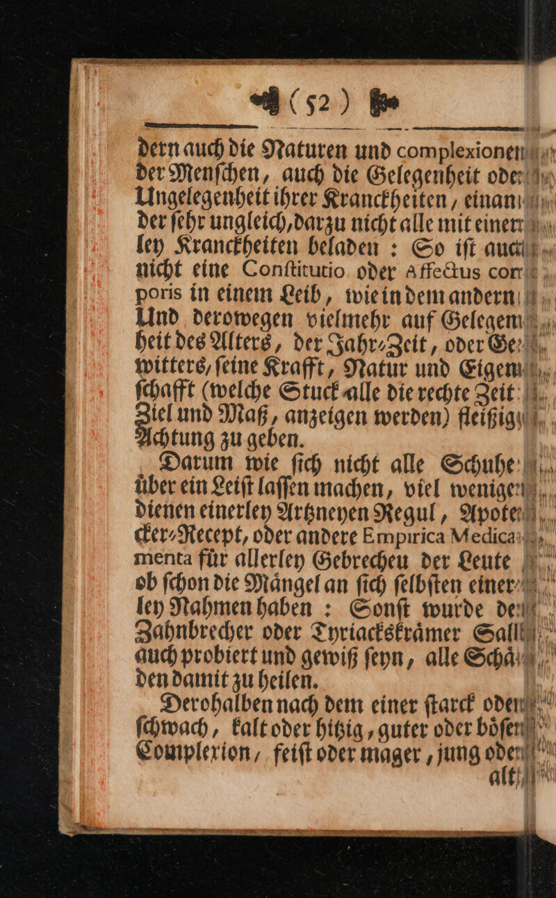 dern auch die Maturen und complexionenn der Menfihen, auch die Gelegenheit oder An Angelegenheit ihrer Rranckheiten , einan der fehr ungleich darzu nicht alle mit einer. ley Kranckheiten beladen : So ift auch nicht eine Conſtitutio oder Affeftus com“ . poris in einem Leib, wie in dem andern Und deromegen vielmehr auf Gelegen heit des Alters, der Jahr» Zeit, oder Gert. witters, feine Kraft, Natur und Eigen schafft (welche Stuck alle Die rechte Zeit: iel und Maß, anzeigen werden) fleißigh tung zu geben. Darum wie fich nicht alle Schuhe: N... über ein Leiſt laffen machen, viel wenigen... dienen einerley Artzneyen Regul, Apote/ cker⸗Recept, oder andere Empirica Medica menta für allerley Gebrecheu der Leute ob ſchon die Maͤngel an ſich felbiten einer. ley Nahmen haben: Sonſt wurde delt... Zahnbrecher oder Tyriackskraͤmer Salll. auch probiert und gewiß ſeyn, alle Schaͤ dendamit zu heilen. | Derohalben nach dem einer ſtarck oden ſchwach, kalt oder hitig ‚guter oder böfenl Cowplexion/ feift oder mager ‚jung ” AK — — — — a BE —