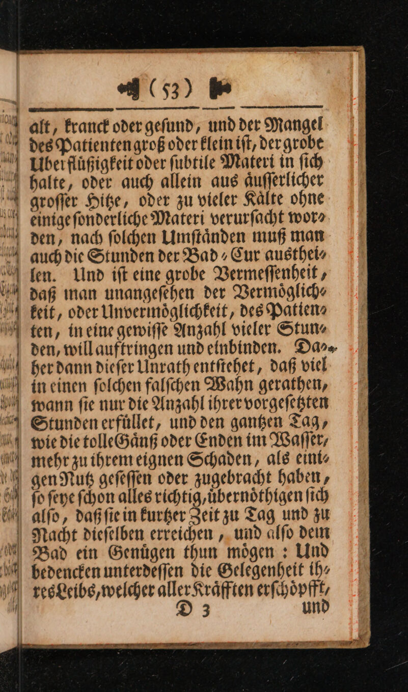 Be Wa BE 263) U alt, kranck oder geſund, und der Mangel 4 des Patientengroß oder klein iſt, der grobe Ubeifluͤßigkeit oder ſubtile Materi in ſich halte, oder auch allein aus aͤuſſerlicher U groffer Hitze, oder zu vieler Kälte ohne einige ſonderliche Materi verurfacht wor» U den, nad folhen Umftänden muß man 4 auch die Stunden der Bad, Eur austheis | fen. Und ift eine grobe Vermeſſenheit, daß man unangefehen der Vermöglich- 1 geit, oder invermöglichkeit, des Patien» A ten, in eine gewiſſe Anzahl vieler Stun. | den, willauftringen und einbinden. Da⸗⸗ her dann diefer Unrath entſtehet, daß viel in einen ſolchen falſchen Wahn gerathen, wann ſie nur die Anzahl ihrer vorgeſetzten Stunden erfuͤllet, und den gantzen Tag, wie die tolleGaͤnß oder Enden im Waſſer, mehr zu ihrem eignen Schaden, als eini⸗ gen Nutz geſeſſen oder zugebracht haben, ſo ſeye ſchon alles richtig, uͤbernoͤthigen ſich alſo, daß ſie in kurtzer Zeit zu Tag und zu Nacht dieſelben erreichen, und aͤlſo dem MM Bad ein Genuͤgen thun moͤgen: Und WM bedenckenumnterdeffen die Gelegenheit ih⸗ res Leibs, welcher aller Kräfften erſchoͤpfft, in D3 und