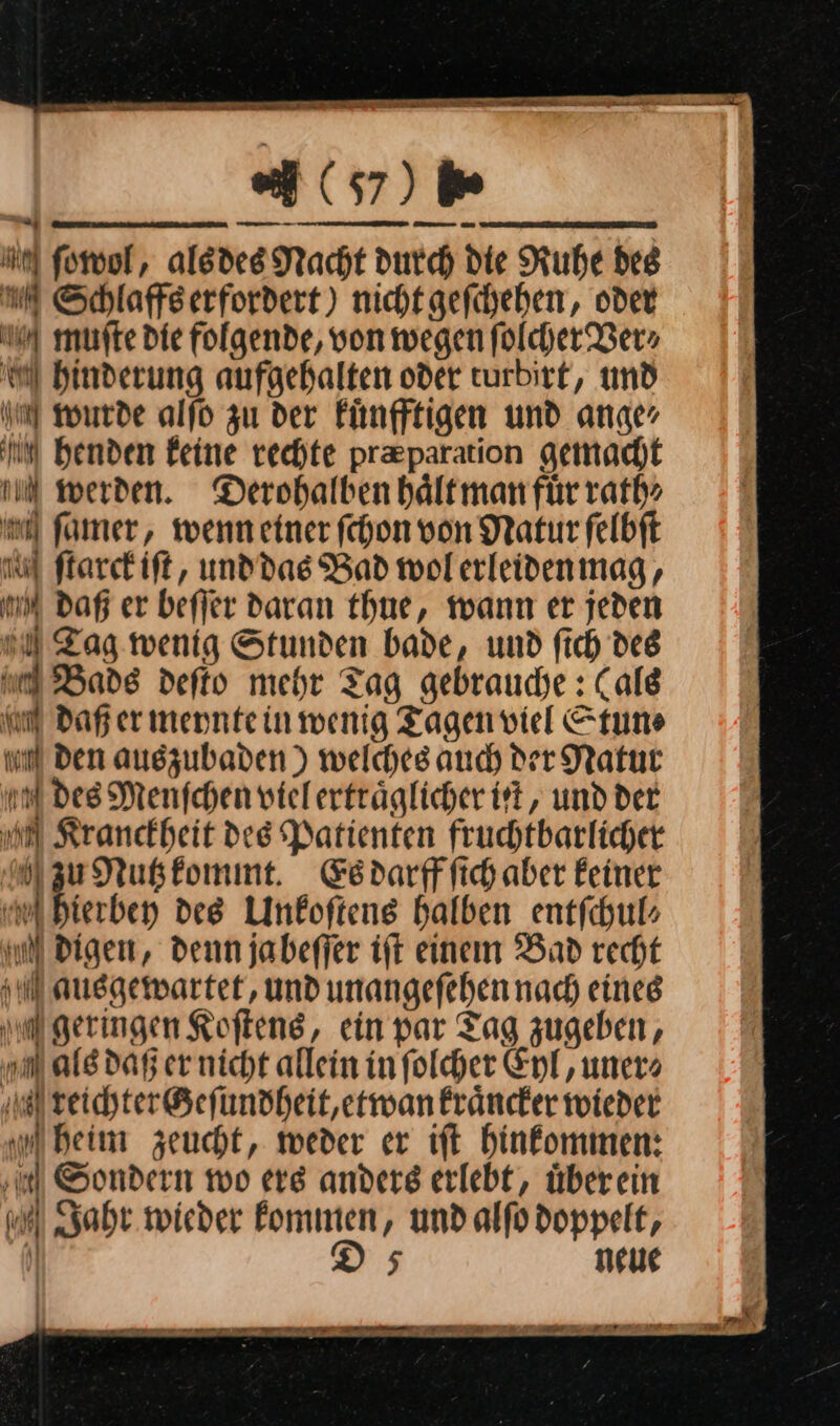 — Dr RT ee ET RE en agiert 467)b MN ſowol, als des Nacht durch die Ruhe des u Schlaffserfordert) nicht gefchehen, oder muſte Die folgende, von wegen folcher Ber» a Hinderung aufgehalten oder turbirt, und m wurde alſo zu der Fünfftigen und ange, m henden Feine rechte preparation gemacht u werden. Derohalben haͤlt man fuͤr rath⸗ mi famer, wenn einer ſchon von Natur ſelbſt M ſtarck iſt, und das Bad wol erleiden mag, mm Daß er beſſer daran thue, wann er jeden u Zag wenig Stunden bade, und fich des u Bade defto mehr Tag gebrauche : (ale om Dafer mennteinmwenig Tagen viel Stun⸗ nn Den auszubaden ) welches auch der Natur m des Menfchen vielerträglicher iſt, und der m Kranckheit des Patienten fruchtbarlicher Mzu Nutz kommt. Es darff ſich aber feiner uf hierben des Unkoftens halben entfchul» IN Digen, denn jabeffer ift einem Bad recht Mausgewartet, und unangefehennach eineg m geringen Kofteng, ein par Tag zugeben, ah als dar er nicht allein infolcher Eyl, uner» ‚il reichter Geſundheit, etwan kraͤncker wieder m heim zeucht, weder er ift hinkommen: ‚u Sondern wo ers anders erlebt, überein Jahr wieder Fommen, undalfodoppelt, . —ñi ee  — —