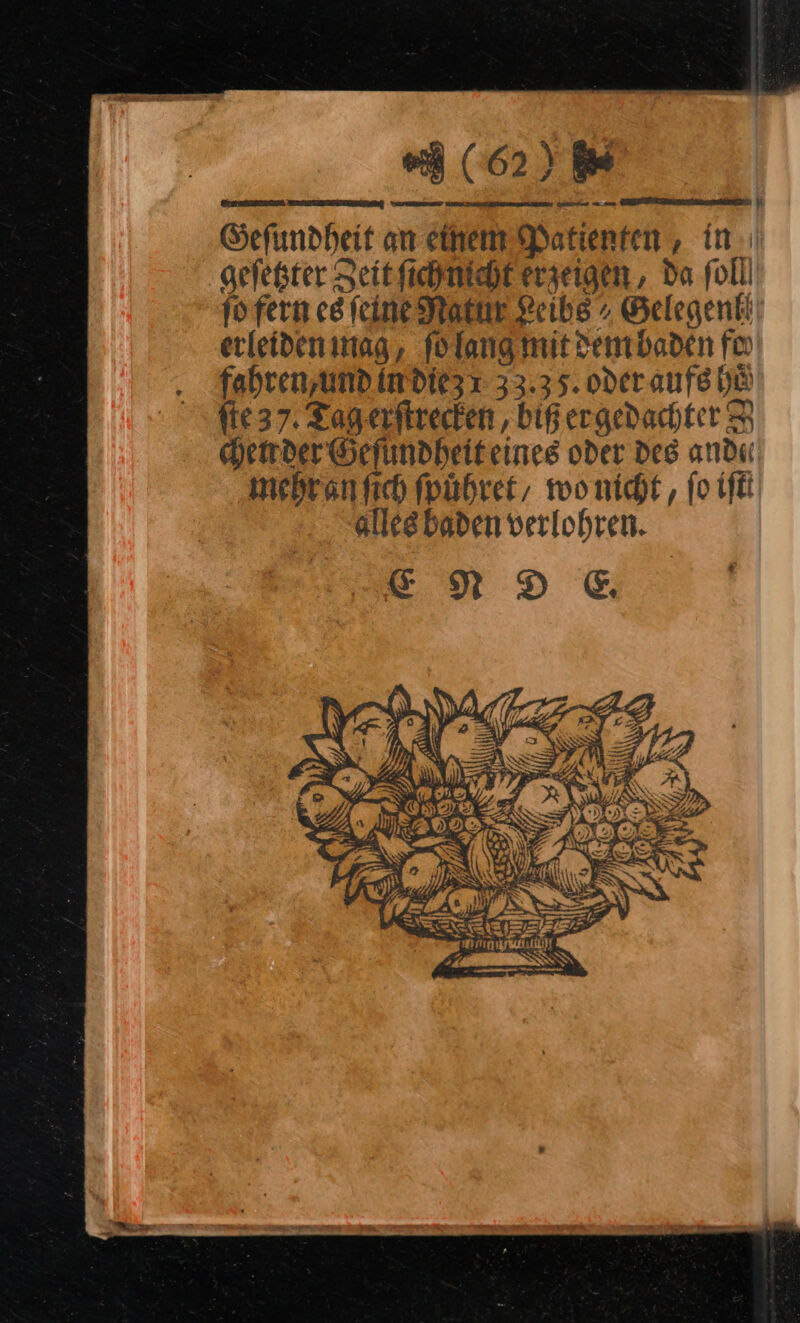 (62) Gefundheit an einem Patienten , in: geſetzter Zeit ſich icht erzeigen , da foll jo fern es feine Natur Leibe Gelegenlh erleideninag, ſo lang mit dem baden fin fahren,und in die 33.35. oderaufe he fie 37. Tag.erftrecken , biß ergedachter 8 chen der Geſundheit eines oder des and« mebranfich ſpuͤhret/ wo nicht, ſo fi alles baden verlohren. —