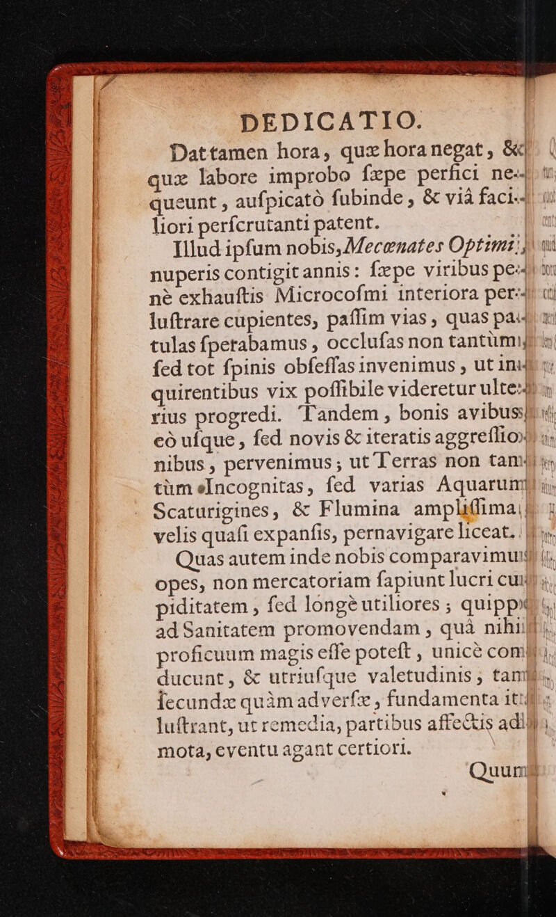 &amp;: n j SNO Us ». ^4 p, 5 M ji NACUCEM 5a [4 A quearis :] | xEI V! | BIA 1, JA NON TAN - t VPE N ATA M * «v) L. i DEDICATIO. Dattamen hora, quz horanegat , &amp;| qux labore improbo fepe perfici ne- queunt , aufpicató fubinde , &amp; viá faci.- liori perfcrutanti patent. Illud ipfum nobis,Mecenates Optim:;; nuperis contigitannis: fxpe viribus pea né exhauftis Microcofmi interiora per-- có ufque , fed novis &amp; iteratis aggreíIto» tümeIncognitas, fed varias Aquarum Scaturigines, &amp; Flumina ampli(fima velis quafi expanfis, pernavigare liceat. . Quas autem inde nobis comparavimum opes, non mercatoriam fapiunt lucri cui ad Sanitatem promovendam , quà nihi proficuum magis effe poteft , unice com! ducunt, &amp; utriufque valetudinis ; tam lecunda quàm adverfz , fundamenta 1t luftrant, ut remedia, partibus affecus adii mota, eventu agant certiori. | um Ns