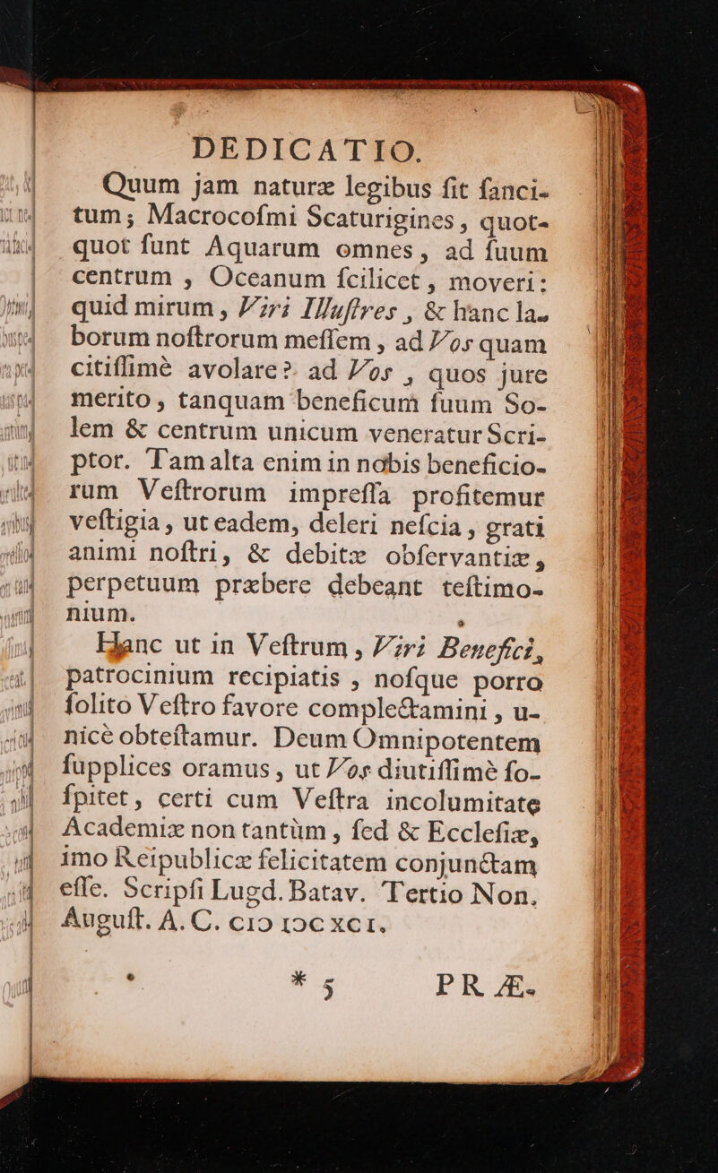 DEDICATIO. Quum jam naturz legibus fit fanci- tum; Macrocofmi Scaturigines , quot- quot funt Aquarum omnes, ad fuum centrum , Oceanum fcilicet , moveri: quid mirum , ri Il/uffres , &amp; hanc la. borum noftrorum meffem , ad 7o; quam citiflimé avolare?. ad 7/os , quos jure merito , tanquam beneficum fuum So- lem &amp; centrum unicum veneratur Scri- ptor. l'amalta enim in nabis beneficio- rum Veftrorum impreffa profitemur veftigia , ut eadem, deleri nefcia, grati animi noftri, &amp; debitx obfervantiz, perpetuum praebere debeant teftimo- nium. i; Hanc ut in Veftrum , Pri Besefíci, patrocinium recipiatis ; nofque porro folito Veftro favore complectamini , u- nicé obteftamur. Deum Omnipotentem fupplices oramus , ut oy diutiffimé fo- Ípitet , certi cum Veftra incolumitate Ácademiz non tantüm , fed &amp; Ecclefiz, imo Reipublicz felicitatem conjunctam effe. Scripfi Lugd. Batav. Tertio Non. Auguft. A. C. cio roc xcr.