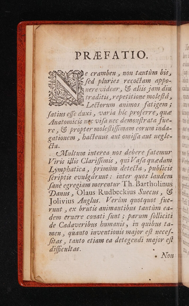 PRAEFATIO. COMPE ,.nuon tanti bus, i od pluries recotiam appo- ue nere-vidaedr , Od aliis /5 fh c dit CQ j radius, repetitione molefld ,.. V qu eorum. ammos Jet gem; aum [ |. I | at ius eff 2 duxi , varia bic proferre, qua. Vim | Anatomicis uec otfa uec à demotfirata. 7 | 5 e bvrnbfe*v 0L Jfaffnma: HH ( eorum z dd | / [^ t9 3 F^ rop pU! ZU bt d £u EP 77 / £ Lr p | L] ES Á ap Eee. 24 27 27j - | gationem , batteuus aut om1ía aut segle- ms &amp;a. cMultum iuterea nos debere fatemur. wi Viruiu illi Clar iffi ,quilafaguedam Wi, Lympbatica , primm detetia , publicis fériptus evilgá ruut: iuter quos laudem. Wu: faue egregiam marenta ;r. Th. Bartholinus | ys, «(Danus , Olaus Rudbeckius Suecus , € Wi Tolivius zduglus. Ferd quotquot füe- n vunt ,ex brutis animantibus anti ea- Xi dem eruere conati fümt ; parum [oliciti de : adaveribus bumams, 1n quibus ta- Mo. men, quanto ürcentionis major eff necef-. 9 fta 25 tanto etiam ea detegendi major eft. Ws N 2c ficultar. «Noi v WA ISP e EDS RN