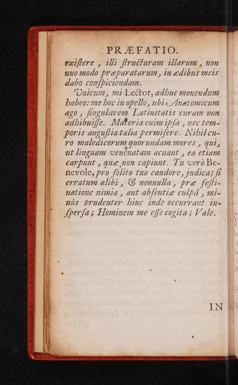 TUM RPPHAULI SA uU» /i f , M Y, » es y P^ ali d Vp Capri FAI RU i |! Mt cdi s EE CNN nto m s p TTA 2x Nd PR /EFATIO. exzflere , ilh firucfuram illarum , uon un0 tnodo preparatarum , 22 edibus mers dabo confpiciendam. Üuicum , - Le&amp;or, adbuc monendum babeo: sme boc im opello , ub « /natomicum ago, ftugularem Latinitatis curam won adbibuiffe. Materia eus ipfa , uectem- foras anguflta talia permifere. Nibulcu- ro maledicorum quorumdam mores , qui, carpunt , que uon capiunt. Tu ver) Be- nevole, pro folito tuo candore, judicas f£ erratum alibi , € noumuulla , fre fefri- nane uia, aut abfentig CUlbá , 1Hi- ?s brudenter bic imde occurrant im. fperfas Homzuem me effe cogzta ; Vale.