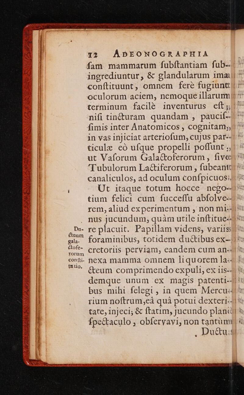 fam mammarum fubítantiam fub-- ingrediuntur, &amp; glandularum ima ^ conftituunt, omnem fere fugiunt £^ oculorum aciem, nemoque illarumyp *' terminum facilé inventurus eft; ! nifi tin&amp;uram quandam , paucif-- li fimis inter Anatomicos , cognitam; j| in vas injiciat arteriofum, cujus par--- ^ | ticulz eó ufque propelli poffunt ;, ut Vaforum Galactoferorum , fivee 'T ubulorum La&amp;iferorum , fubeantt) l canaliculos, ad oculum confpicuos:4 5t | ; Ut itaque totum hocce nego-4* tium felici cum fucceffu abfolve--- rem, aliud experimentum , non m4) ii . nus jucundum, quàm utile inftitue-d t Ds- re placuit. Papillam videns, variis! n zr. : : j sl. foraminibus, totidem du&amp;ibus ex-|*u E et 3 Darm da / us gala 4 cot- cretoriis perviam, eandem cum an-4| t «nti- nexa mamma omnem liquorem la-4 B * G&amp;eum comprimendo expuli, ex iis-4j i B demque unum ex magis patenti-4| !i B I bus mihi felegi , 1a quem Mercu4 i E | , . rium noftrum,eà quà potui dexteri-4] o | l tate, 1njeci; &amp; ftatim, jucundo plani &amp; 25 Ípe&amp;taculo , obferyavi, non tantum)  E | | , Du&amp;u:f E E 2d [ Xe MÀ dio S ——————————————————————————————— -