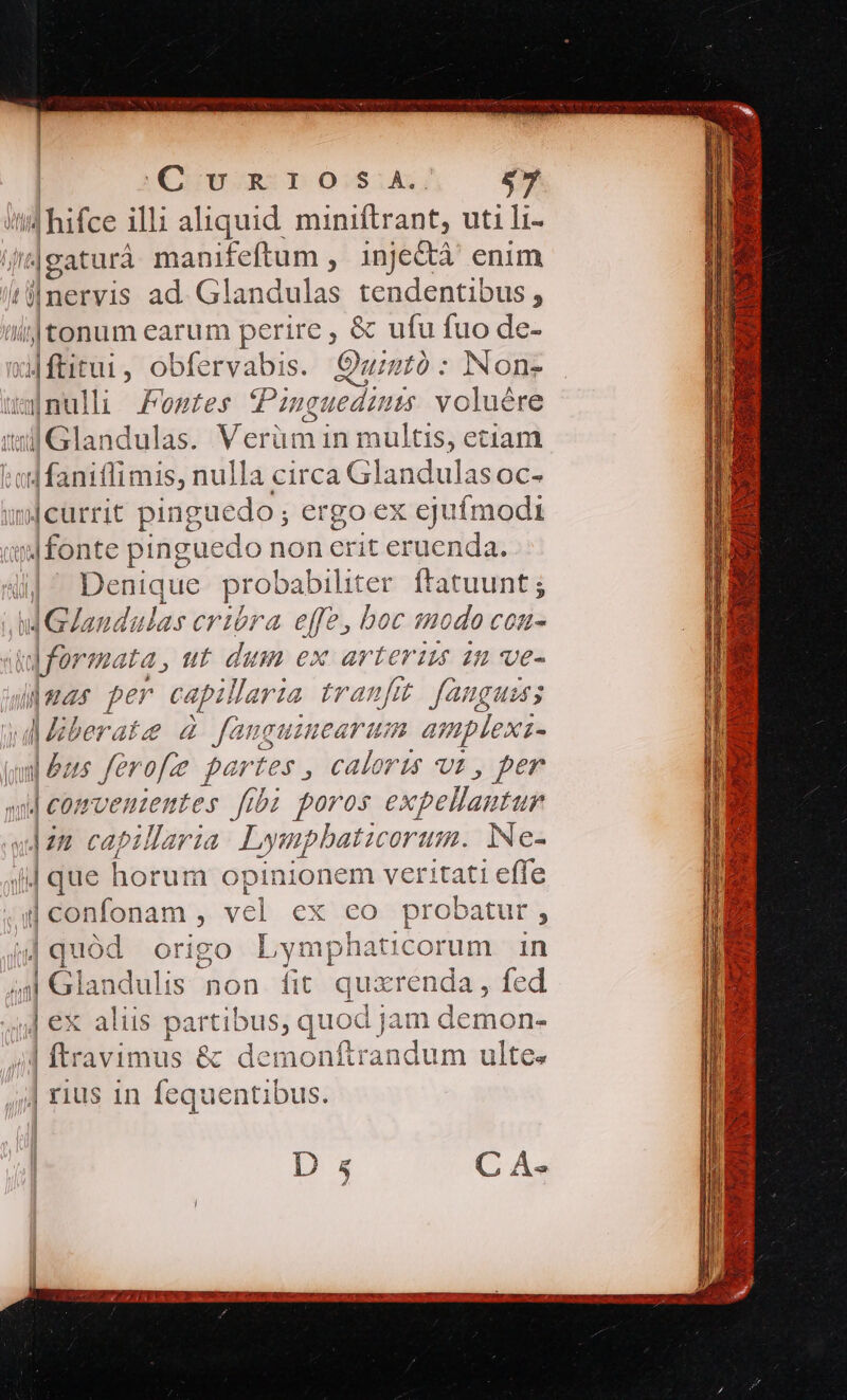 Cun D o:sik, $7 i hifce illi aliquid miniftrant, uti li- jeaturà manifeftum , injectà' enim ti llnervis ad E tendentibus , ilf tonum earum perire , &amp; T fuo de- dE obfervabis. Oui : Non- a nulli des Mes (Pn nguedi 115 oh itl G landulas. Merümi in multis, etiam t ad faniflimis, nulla circa Glandulas oc- mjcurrit pinguedo; ergo ex ejufmodi q|font e pinguedo non crit eruenda. |^ Denique UMANE ER ftatuunt ; Md Gaudulas crióra. effe, boc modo con- ddformata, ut dum ex arterizs in ve- amar per capillaria tranfit. faugums wddberate à fanguimearum amplexi- a|&amp;us ferofe partes , caloris ut , per j We wveniemntes fibi poros expellantur v| capillaria Lympbaticorum. Ne- | que horum opinionem veritati effe il confonam , vel ex eo probatur 1 4quód origo L ymphaticorum in M6 landulis non fit quxrenda , fed ] ex alus partibus; quod jam deuhQua | ftravimus &amp; demonftrandum ulte. ;| rius 1n fequentibus.