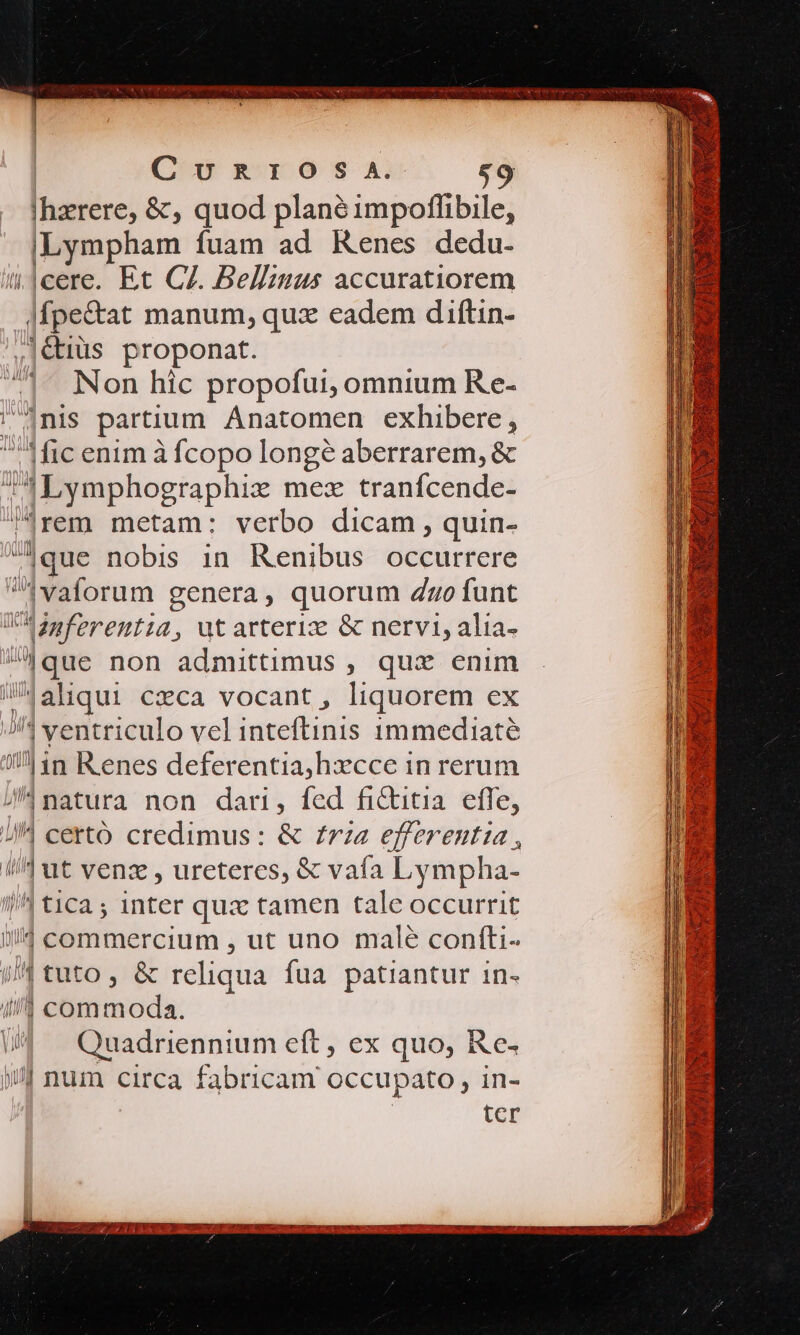 C v R 1x O S A. |hzrere, &amp;, quod plané impoflibile, u-—À fuam ad Kenes dedu- cere. Et CZ. Bellzmus accuratiorem [pets manum, qux eadem diftin- .|€tüs proponat. Non hic propofui, omnium Re- |nis partium Anatomen exhibere, Aic enim à fcopo longé aberrarem, &amp; ;] Uymphographiz mex tranfcende- rem metam: verbo dicam , quin- ,|que nobis 1n. Kenibus occurrere diaforum genera, quorum dto funt UO danferentia, utarteriz &amp; nervi, alia- -.|que non admittimus , qux enim aliqui czca vocant , liquorem ex J/^ ventriculo vel intelfentis 1immediaté 115 R enes deferentia,hxcce in rerum /^ natura non dari, fed fi&amp;itia effe, //4 cettó credimus : &amp; £rz« efferentia , //d t vena , ureteres, &amp; vafa Lympha- /4 tica ; 1nter qux tamen tale occurrit il/4 commercium , ut uno malé coníti- //4 tuto , &amp; reliqua fua patiantur in- 4/] commoda. »/J num circa fabricam occupato , in-