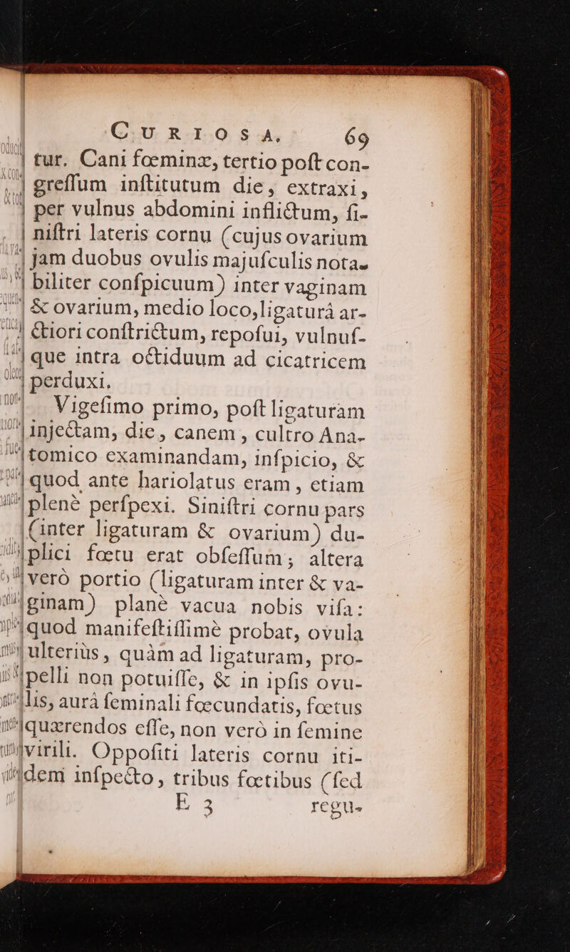 .| tur. Cani faeminz, tertio poft con- ..| greffum inftitutum die, extraxi à 1 per vulnus abdomini inflictum, fi- | niftri lateris cornu (cujusovarium .| jam duobus ovulis majufculis nota. ..| biliter confpicuum) inter vaginam 7| &amp; ovarium, medio loco,ligaturá ar- 7 €tori conftri&amp;tum, repofui, vulnuf- .|que intra octiduum ad cicatricem ^ perduxi. |. Vigefimo primo, poft ligaturam |1nje&amp;tam, die, canem , cultro Ana- |tomico examinandam, infpicio, &amp; (^ quod ante hariolatus eram , etiam /^!plené perfpexi. Siniftri cornu pars (inter ligaturam &amp; ovarium) du- Aplici foetu erat obfeffum; altera »|veró portio (ligaturam inter &amp; va- Agimam) plané vacua nobis vifa: quod manifeftiflimé probat, ovula Wulteriüs, quàm ad ligaturam, pro- i^ pelli non potuiffe, &amp; in ipfis ovu- 1411s, aurá feminali foecundatis, foetus ^quarendos effe, non veró in femine w4virili. Oppofiti lateris cornu iti- i'1demi infpecto, tribus foctibus (fed E35 regu. CocUEANUNENT SIM TEE NETS us AR WV PY RC MSECUT Y UESTRE eom PM EOETPA CX rd de.