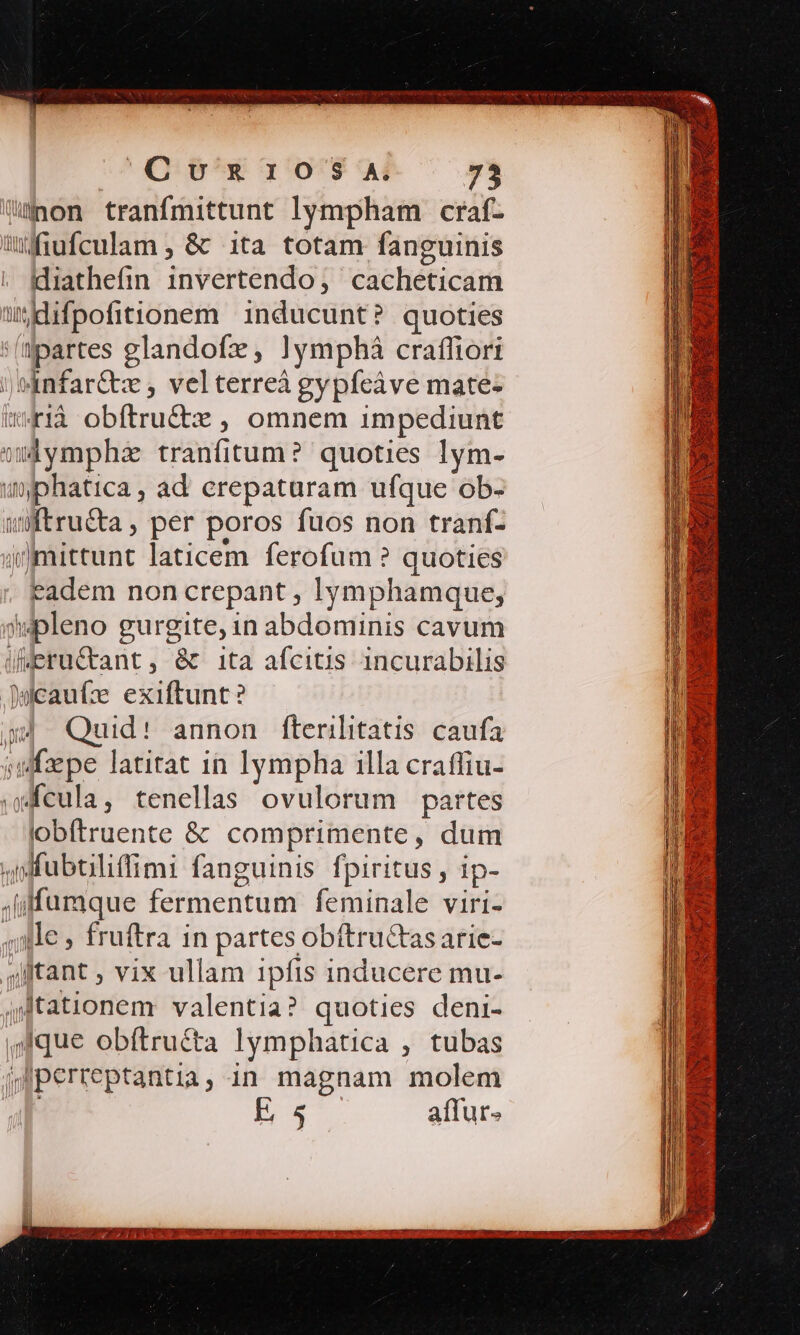 Counr105S ^A 75 on tranfmittunt lympham craf- üfiufculam ; &amp; ita totam fanguinis diathefin 1nvertendo, cacheticam iidifpofitionem inducunt? quoties (partes glandofz, !ymphá crafliori )anfar&amp;tx , velterreà gypfeáve mate- w41à obftru&amp;tx , omnem impediunt wdymphz tranfitum? quoties lym- uphatica , ad erepaturam ufque ob- wWtru&amp;a, per poros fuos non tranf- j)mittunt laticem. ferofum ? quoties eadem non crepant , lymphamque, 9wpleno gurgite, in abdominis cavum ieructant, &amp;t ita afcitis incurabilis Wicaufz exiftunt? a4 Quid! annon fterilitatis caufa julfzepe latitat in lympha illa craffiu- cula, tenellas ovulorum partes 'obítruente &amp; comprimente, dum ,ifuboliffimi fanguinis fpiritus , ip- .iffumque fermentum feminale viri- ,;lle » fruftra in partes obftru&amp;tas arie- alftant ; vix ullam 1pfis inducere mu- QJtationem valentia? quoties deni- sque obftru&amp;ta lymphatica , tubas jlperteptantia, in magnam molem