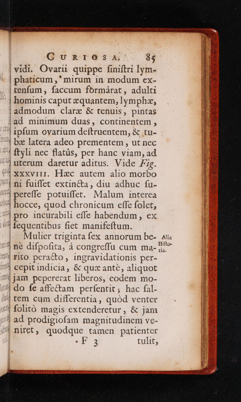 CuUunRrIOSsa, 35 | vidi. Ovarii quippe finiftri lym- !, | phaticum ,' mirum in. modum ex- | tenfum , faccum formárat, adulti | hominis caput zquantem, lymphz, | admodum clarx &amp; tenuis, pintas jad minimum duas, continentem , ^1 1pfum ovarium deftruentem, &amp; tu- 4 bz latera adeo prementem , ut nec 1 ftyli nec flatüs, per hanc viam, ad ]uterum daretur aditus. Vide 7zg. 74 xxxvirr. Hac autem alio morbo Uni fuiffet extincta, diu adhuc fu- ^4 pereffe potuiffet. Malum interea (5 hocce, quod chronicum effe folet, | pro incurabili effe habendum , ex .(/ fequentibus fiet manifeftum. 7^ ne difpofita, à congreffu cum ma- tia rito peracto, ingravidationis per- I| cepit indicia , &amp; quante, aliquot // jam pepererat liberos, eodem mo- /!/ do fe affe&amp;tam perfentit; hac fal- //| tem cum differentia, quód venter (4 folitó magis extenderetur , &amp; jam 1/4 ad prodigiofam magnitudinem ve- 97 mniret, quodque tamen patienter