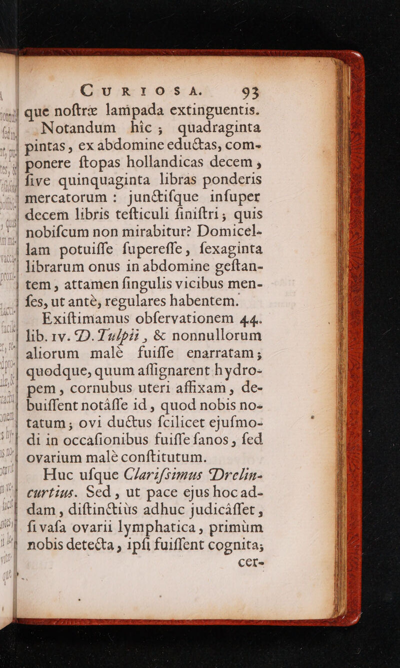 «| que noftri lanipada extinguentis. (4| Notandum hic; quadraginta » | pintas , ex abdomine eductas, com- ,4 ponere ftopas hollandicas decem ; |five quinquaginta libras ponderis 4| mercatorum : jun&amp;tifque infuper .| decem libris tefticuli finiftri ; quis ! | nobifcum non mirabitur? Domicel- lam potuiffe fupereffe, fexaginta .] librarum onus 1n abdomine geftan- | tem , attamen fingulis vicibus men- | fes, ut ante, regulares habentem. Exiftimamus obfervationem 44. | lib. 1v. 20.2 247i , &amp; nonnullorum /1 aliorum malé fuiffe enarratam; 1.| quodque, quum aflignarent h ydro- | —— —— | pem, cornubus uteri affixam, de- | buiffent notàffe id , quod nobis no- | tatum; ovi du&amp;us fcilicet ejufmo- | di in occafionibus fuiffe fanos , fed | ovarium malé conftitutum. UI — Huc ufque CZerzfsimus 9Drelin- 1| eurtzus. Sed , ut pace ejus hoc ad- | dam, diftin&amp;iüs adhuc judicáffet , ^l. fivafa ovarii lymphatica , primüm /^| nobis detecta , ipfi fuiffent cognita; CeI- Locuumdesctem inue - yy her 33708 je U SOLON eee jh osa Spe VALORI CC 200 — d 7s s AL ET SRN D