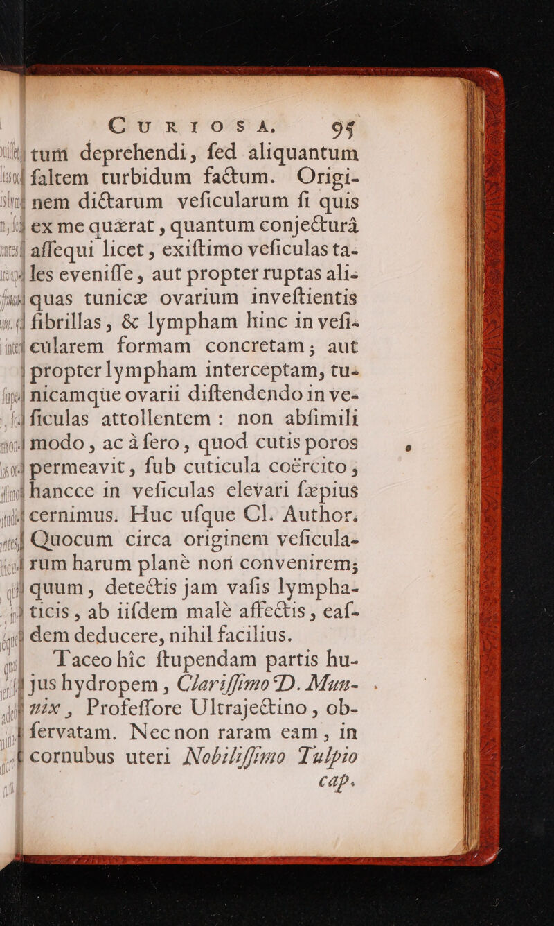 |tum deprehendi, fed aliquantum | ftem turbidum factum. Origi- | nem di&amp;arum veficularum fi quis lj ex me quzrat , quantum conjecturá [afíequi licet , exiftimo veficulas ta- | les eveniffe , aut propter ruptas ali. s|quas tunicz ovarium inveftientis | fibrilas, &amp; lympham hinc in vefi- q4€cularem formam concretam ; aut | propter lympham interceptam, tu- ;| nicamque ovarii diftendendo in ve- J4ficulas attollentem : non abfimili | modo , ac àfero, quod cutis poros 44 permeavit , fub cuticula coército ; (ml hancce 1n. veficulas elevari fx pius ijj cernimus. Huc ufque Cl. Author.  Quocum circa originem veficula- | rum harum plané nor convenirem; j| quum , dete&amp;tis jam vafis lympha- | ticis , ab iifdem malé affe&amp;is , eat- ,;4 dem E acere, nihil facilius. Taceo hic ftupendam partis hu- || jus hydropem , CZarzffrmo D. Mun- 4 zzx , Profeffore Ultrajectino , ob- | ptam. Necnon raram eam , in | cornubus uteri Nobffimo Tulpio cap.