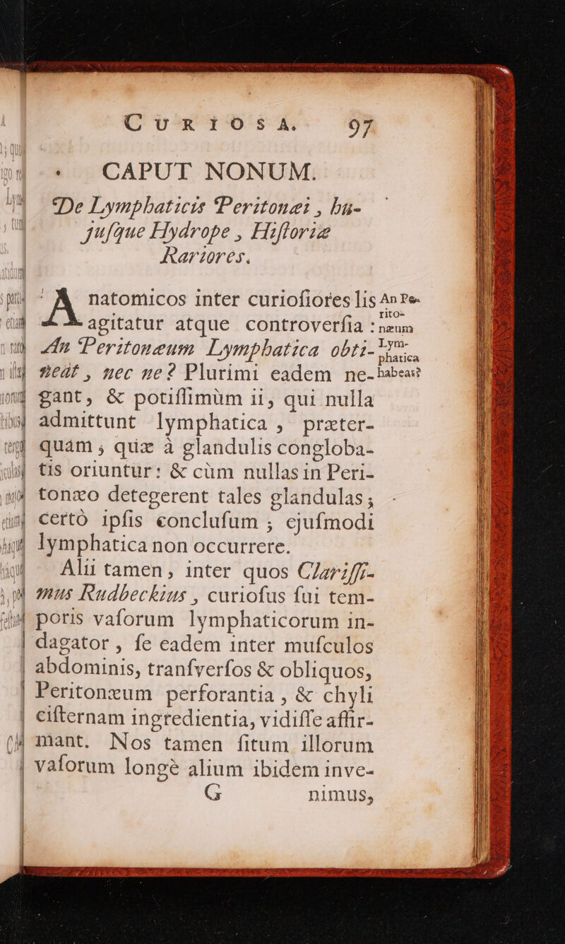 * . CAPUT NONUM. De Lympbaticis IPeritonei , ba- jufque Hydrope , Hiflorie Rariores. A natomicos inter curiofiores lis ics -agitatur atque controverfia : neun dn Peritoneum Lymphatica obti- SER 2Ze4t, nec ge 2 Plurimi eadem ne-babea? gant, &amp; potiffimüm 11, qui nulla admittunt lymphatica , przter- lymphatica non occurrere. Ali tamen, inter quos CZzr;/f;- mtus Rudbeckius , curiofus fui tem- poris vaforum lymphaticorum in- dagator, fe eadem inter mufculos Peritonzum perforantia , &amp; chyli mant. Nos tamen fitum illorum G nimus,