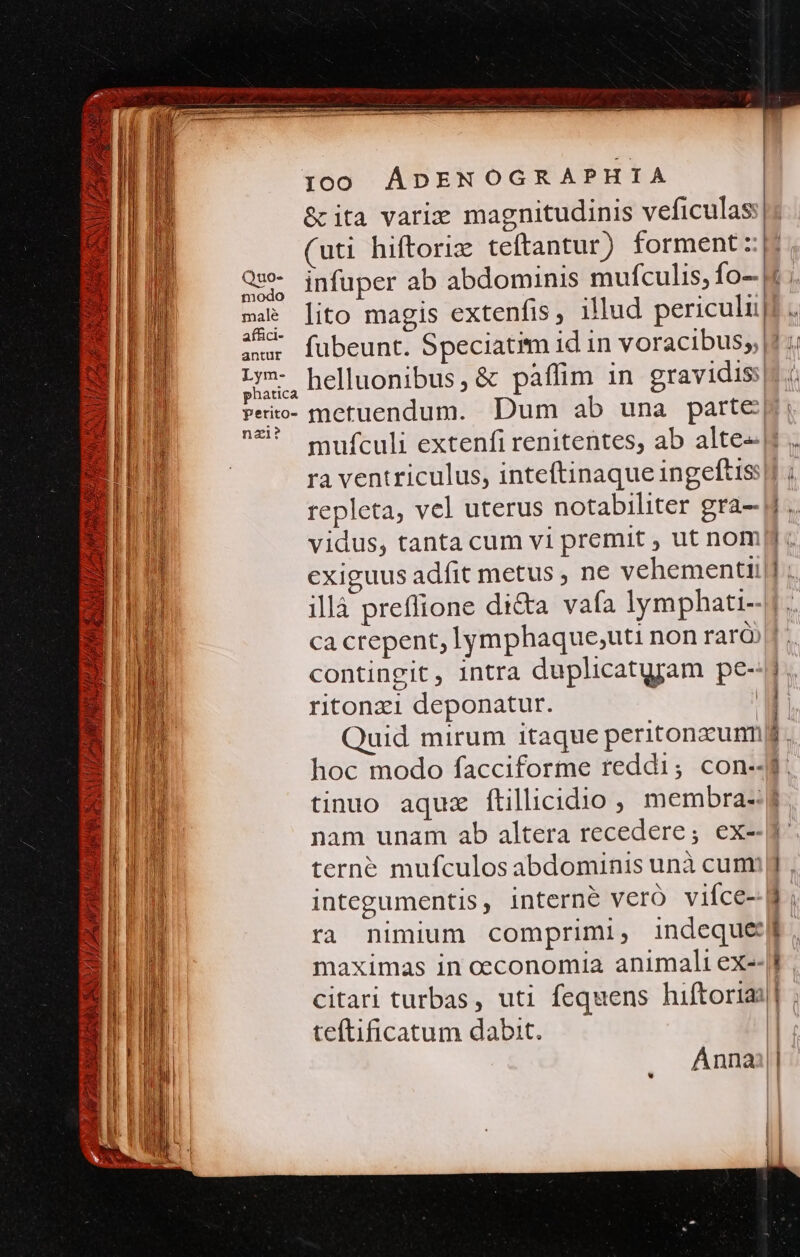 &amp; ita varie magnitudinis veficulas (uti hiftoriz teftantur) forment: Qu infuper ab abdominis mufculis, fo-.| 4 lito magis extenfis, illud periculi affici- Lym- helluonibus, &amp; pàffim in gravidis:| phatica | Peito- metuendum. Dum ab una parte: nal? » AULUS Áo cm * RR pato e — ÁB ra ventriculus, inteftinaque ingeftis E repleta, vel uterus notabiliter gra-- i E vidus, tanta cum vi premit , ut nom —-q exiguus adfit metus , ne vehementi c illà preflione di&amp;a vafa lymphati- E ca crepent, lymphaque,uti non rarà E contingit, intra duplicatyram pe- B ritonzi deponatur. | BU Quid mirum itaque peritonzumni E hoc modo facciforme reddi; con-- E 1 tinuo aquz ftillicidio , membra-:g E nam unam ab altera recedere; ex--J d | M terné mufculos abdominis unà cum B integumentis, interne veró viíce- M ra nimium comprimi, indeque: M maximas in oeconomia animali ex- : I citari turbas, uti fequens hiftoriai| | i teftificatum dabit. B Annai||