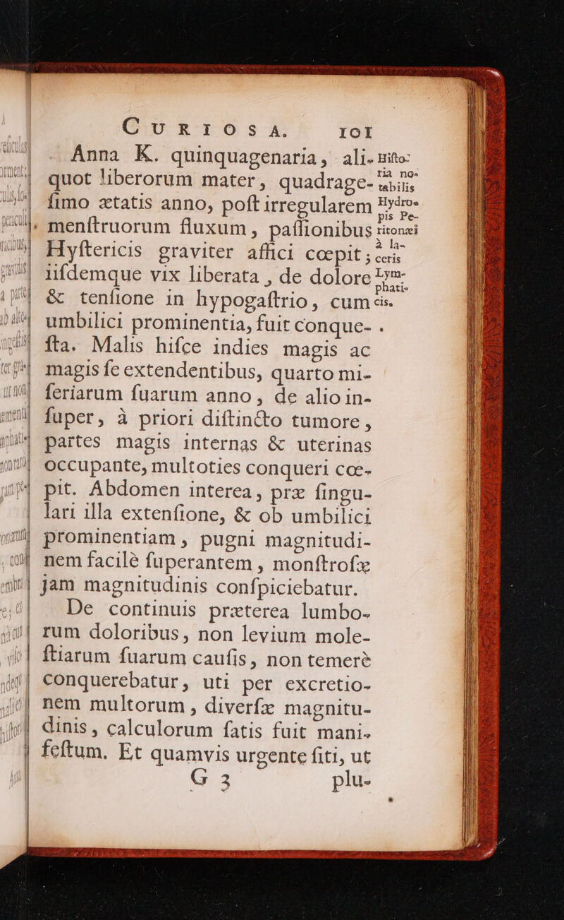 CUuURTIOsSs A. IOI quot 'iberorum mater, quadrage- fimo zetatis anno, poft irregularem : sisi : M N à la- H yftericis graviter affici Coepit ; curis &amp; teníione in hypogaftrio, cum c. umbilici prominentia, fuit conque- . ífta. Malis hifce indies magis ac magis fe extendentibus, quarto mi- feriarum fuarum anno, de alio in- fuper, à priori diftin&amp;to tumore, partes magis internas &amp; uterinas occupante, multoties conqueri coc- prz fingu- lari illa extenfione, &amp; ob umbilici prominentiam , pugni magnitudi- nem facilé fuperantem , monftrofz jam magnitudinis confpiciebatur. De continuis praterea lumbo- rum doloribus, non levium mole- ftiarum fuarum caufis, non temere conquerebatur, uti per excretio- nem multorum , diverfz magnitu- dinis , calculorum fatis fuit mani. feftum. Et quamvis urgente fiti ut