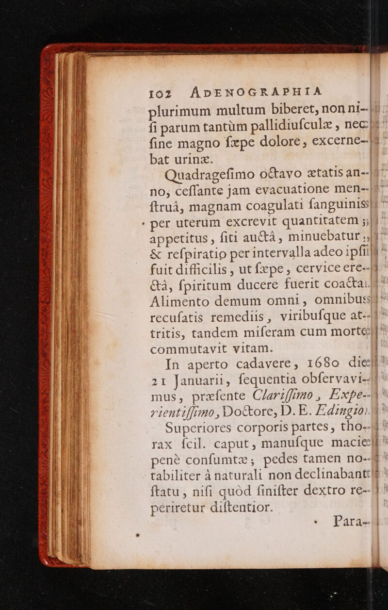 VAM AGAM S MLULZ PRI SUMUS SENT TAPNCMTE TAN v ZZ 102 ÁDENOGRAPHIA plurimum multum biberet, non n1-- fi parum tantüm pallidiufculz , nec fine magno fxpe dolore, excerne- bat urinz. Quadragefimo o&amp;tavo xtatis an-- no; ceffante jam evacuatione men-- ftruá, magnam coagulati fanguinis appetitus , fiti au&amp;tá, minuebatur 4^ &amp; refpiratio per intervalla adeo ipftilf: fuit difficilis , ut fepe , cervice ere--]i &amp;à, fpiritum ducere fuerit coactai. commutavit vitam. | In aperto cadavere, 1680 diegi^ 21 Januarii, fequentia obfervavi- mus, przfente Clariffmo, Expe- zienti[imo,Do&amp;ore, D. E. Edzugzo: Superiores corporis partes , tho- rax fcil. caput, manufque macie pen? confumtz,; pedes tamen no- tabiliter à naturali non declinabanttlt ftatu , nifi quód finifter dextro re- periretur diftentior. * para-