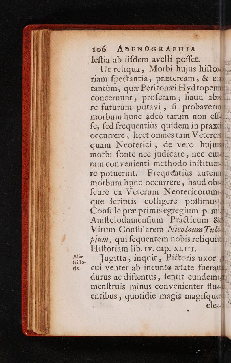 SUO LULA GM SS CH LZPAMPRDL TI AMI d 223 9 AMET Mx Alis Hifto- ri. 1060 AÁDENOGRAPHIA leftia ab iifdem avelli poffet. Ut reliqua, Morbi hujus hiftox riam fpe&amp;tantia, praeteream , &amp; c:4y tantüm, quz Peritonzi Hydropemig.. concernunt , proferam ; haud abo re futurum putavi, hi probaver«qg morbum hunc adeó rarum non efí(3. fe, fed frequentiüs quidem in praxdj... occurrere, licet omnes tam V eterexf. quam iNeoterici, de vero no a. norbi fonte nec judicare , nec cui ram convenienti methodo inftituel re potuerint. Frequéntius auteni. morbum hunc occurrere , haud obj Ícuré ex Veterum NeotericordiBi que ícriptis colligere poflimus T Confule prz primisegregium p. m L Amfítelodamenfium Practicum 8l Virum Confularem AzcoJaum Tul pium, quifequentem nobis reliquiitj Hiftoriam lib. rv. cap. Xr 111. Jugitta, inquit, Pictoris uxor. '] cul venter ab 1neuntse ztate fuerattlf. durus ac diftentus, fentit eundemig menítruis minus convenienter flu.J entibus , quotidie magis magifqueel cle. E *