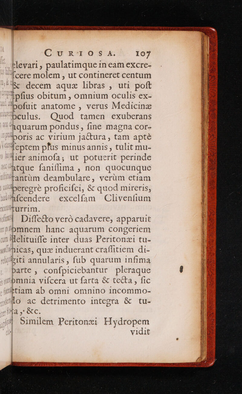 Cb R05. iof ,Hlevari, paulatimque in eam excre- fcere molem , ut contineret centum j7&amp;c decem aqux libras , uti poft 3pfius obitum , omnium oculis ex- ,. pofuit anatome , verus Medicinz bculus. Quod tamen exuberans L uorum pondus, fine magna cor- boris ac virium jactura , tani apté : feptem plus minus annis , tulit mu- Mer animofa; ut potuerit perinde Tuc fanifflima , non quocunque fantüm deambulare, verüm etiam Hu proficifci, &amp; quod mireris, Wfcendere excelfam Clivenfium qüllturrim. di Diffe&amp;o veró cadavere, apparuit ;?'bmnem hanc aquarum congeriem 5 Welituiffe inter duas Peritonzi tu- //icas, qux induerant craflitiem di- Ajgb1ti annularis, fub quarum infima parte , confpiciebantur pleraque jiibmnia vifcera ut farta &amp; tecta, fic ibtiam ab omni omnino incommo- Oo ac detrimento integra &amp; tu- DE &amp;c. 4/4 Similem Peritonzi Hydropem | vidit