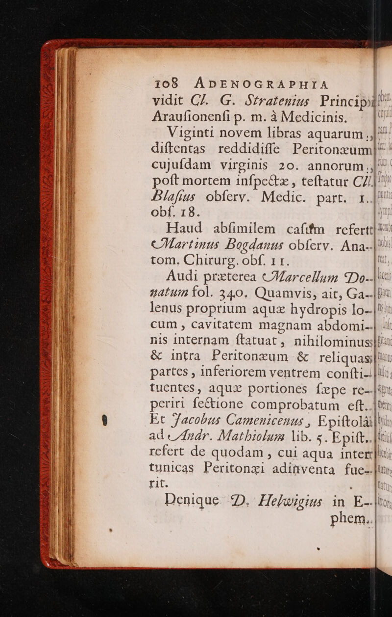 vidit C. G.. Stratenius. Principi! Araufionenfi p. m. à Medicinis. l Viginti novem libras aquarum ;, diftentas reddidiffe Peritonzum] ^ cujufdam virginis 20. annorum | poft mortem infpe&amp;tz , teftatur CZ] Blafius obferv. Medic. part. r.|^ obf. 18. | Haud abfimilem cafifm. refertt| 6 CMartiuus Boedauus obíerv. Ana--|*? tom. Chirurg. obf. 11. Audi prxterea cCJZarcellum €Do--| «gatum fol. 340. Quamvis, ait, Ga-.|B lenus proprium aquz hydropis lo-.|::: cum , cavitatem magnam abdomi..| :i: nis internam ftatuat, nihilominusslli: &amp; intra Peritonzum &amp; reliquas; partes , inferiorem ventrem confti-.|li:. tuentes, aqux portiones fepe re-.|ix. periri fe&amp;ione comprobatum eft..|t: Et facobus Cameniceuus , Epiftolài|: ad áidr. Matbiolum lib. «. Epift. |t rcfert de quodam , cui aqua intere tunicas Peritonxi adittventa fue. rit. i l Denique. 2D. Hekwigius in E-|to phem..| | idi i 1a