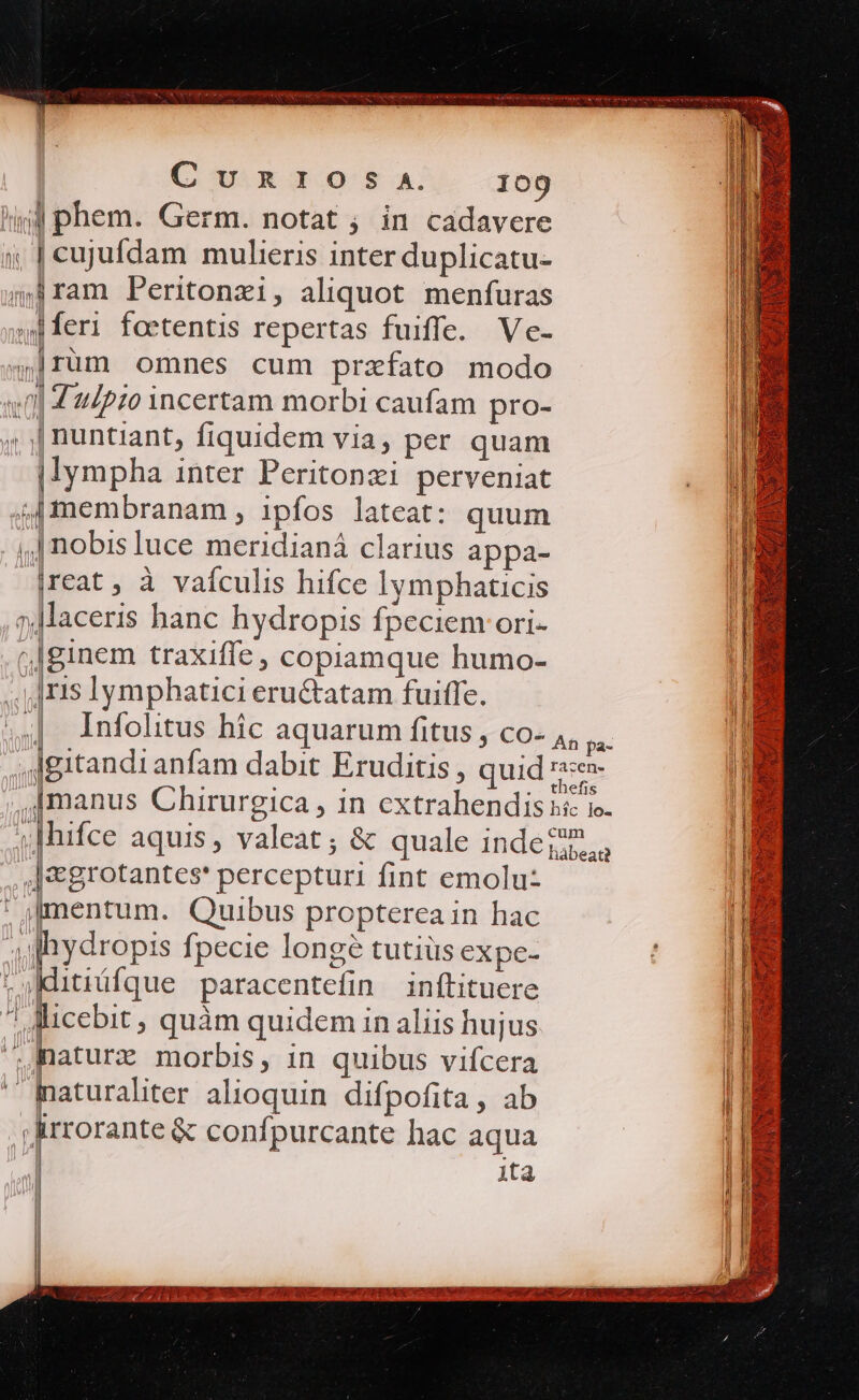 lij phem. Germ. notat ; in cadavere i | cujufdam mulieris inter duplicatu- iram Peritonzi, aliquot menfuras «f feri foetentis repertas fuiffe. Ve- 4]rum omnes cum przfato modo un] 42/970 incertam morbi caufam pro- ; |nuntiant, fiquidem via, per quam | lympha inter Peritonzi perveniat 4I]membranam , ipfos lateat: quum ,.| nobisluce meridianá clarius appa- |reat , à vaículis hifce lymphaticis »Maceris hanc hydropis fpeciem ori- ginem traxiffe, copiamque humo- ;.]ris lymphatici eru&amp;atam fuiffe. | Infolitus hic aquarum fitus , co- E anfam dabit Eruditis , quid |&amp;grotantes' percepturi fint emolu | (mentum. Quibus propterea in hac ;jlydropis fpecie longe tutiüs expe- Kditiüfque paracentefin inftituere licebit, quàm quidem in aliis hujus ^Raturz morbis, 1n quibus vifcera ^ maturaliter alioquin difpofita, ab Jirrorante &amp; confpurcante hac aqua | ita ! i| li ll u d imer