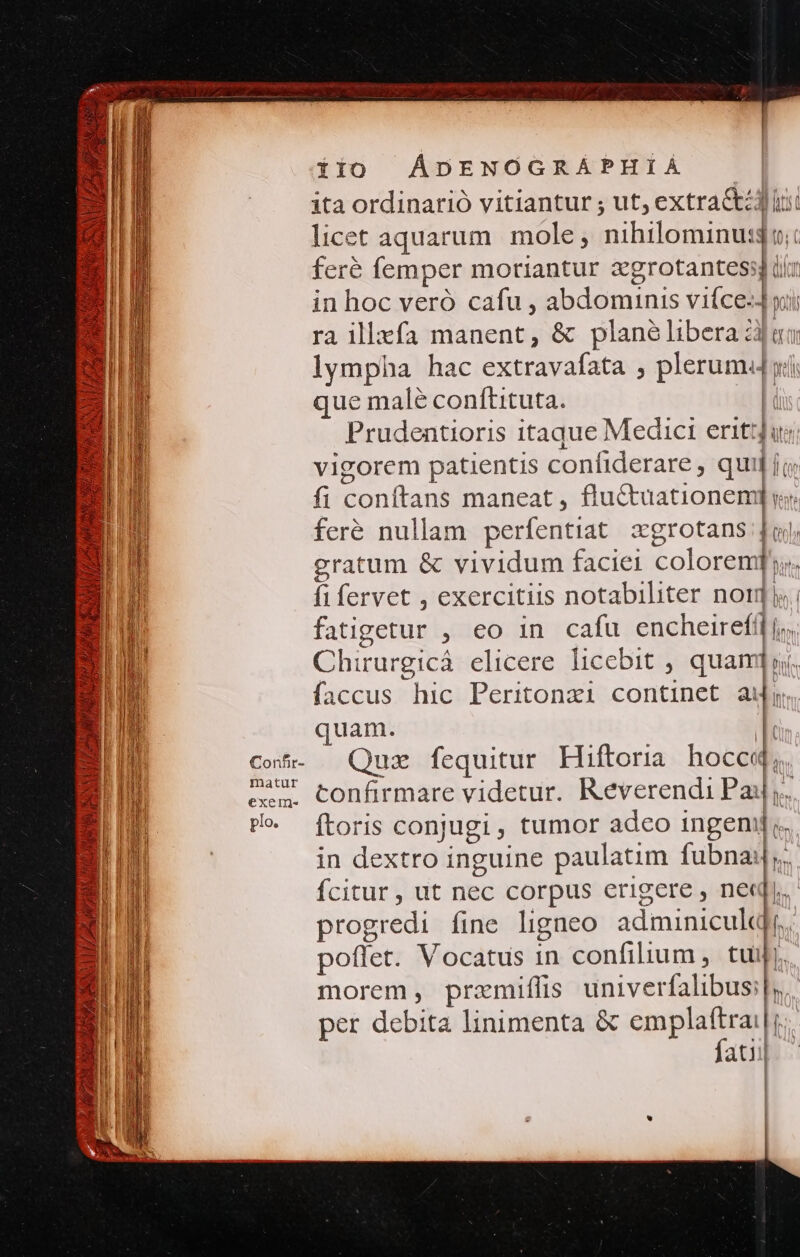 ita ordinarió vitiantur ; ut, extractz4 iu licet aquarum. mole; nihilominus; feré femper moriantur egrotantess ii: in hoc veró cafu , abdominis viíce- y ra illxfa manent, &amp; plane libera ài lympha hac extravafata ; plerumd lw que malé conftituta. ( Prudentioris itaque Medici erit] ju vigorem patientis confiderare, qui; fi conftans maneat, fluctuationem feré nullam perfentiat xgrotans |- gratum &amp; vividum faciei colorem]: | fifervet , exercitiis notabiliter nor. fatigetur , €o in cafu encheirefil j,.. Chirurgicá elicere licebit , quami yj. faccus hic Peritonzi continet au. quam. ! Cof. Quz fequitur Hiftoria hocce, 24 confirmare videtur. Reverendi Pay, Po. ftoris conjugi tumor adeo inge E. in dextro inguine paulatim fubnai|,. fcitur , ut nec corpus erigere , ned. progredi fine ligneo adminicull b poffet. Vocatus 1n confilium, tui. morem, przmiffis univerfalibus:|y.. per debita linimenta &amp; emplaftrai l | fatii| |