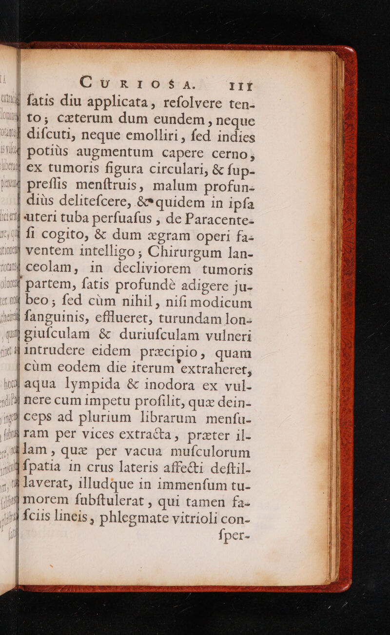 Coton 0:64. IIÍ 54 fatis diu applicata, refolvere ten- /| to; cxterum dum eundem, neque 44 difcuti, neque emolliri , fed indies 4 potiüs augmentum capere cerno; 4 ex tumoris figura circulari, &amp; fup- /4 preffis menftruis, malum profun- | dius delitefcere, &amp;*quidem in ipfa ttf uteri tuba perfuafus , de Paracente- *,0| fi cogito, &amp; dum xgram operi fa- 114 ventem intelligo ; Chirurgum lan- ous ceolam, in decliviorem tumoris m4 partem, fatis profunde adigere ju- a beo; fed cüm nihil, nifi modicum iil fanguinis, efflueret, turundam lon- wd giufculam &amp; duriufculam vulneri i4 1intrudere eidem precipio, quam | cum eodem die iterum extraheret, «4 aqua lympida &amp; inodora ex vul- iJ nere cum impetu profilit, qux dein- «9 ceps ad plurium librarum menfu- jn ram per vices extracta, przter il- ;dlam, que per vacua mufculorum | Ípatia 1n crus lateris affecti deftil- ; d averat, illudque in immenfum tu- | morem fubftulerat , qui tamen fa- jid fcus lineis, phlegmate vitrioli con- | fper- Tuo da Vaf MW l MT ] AMI