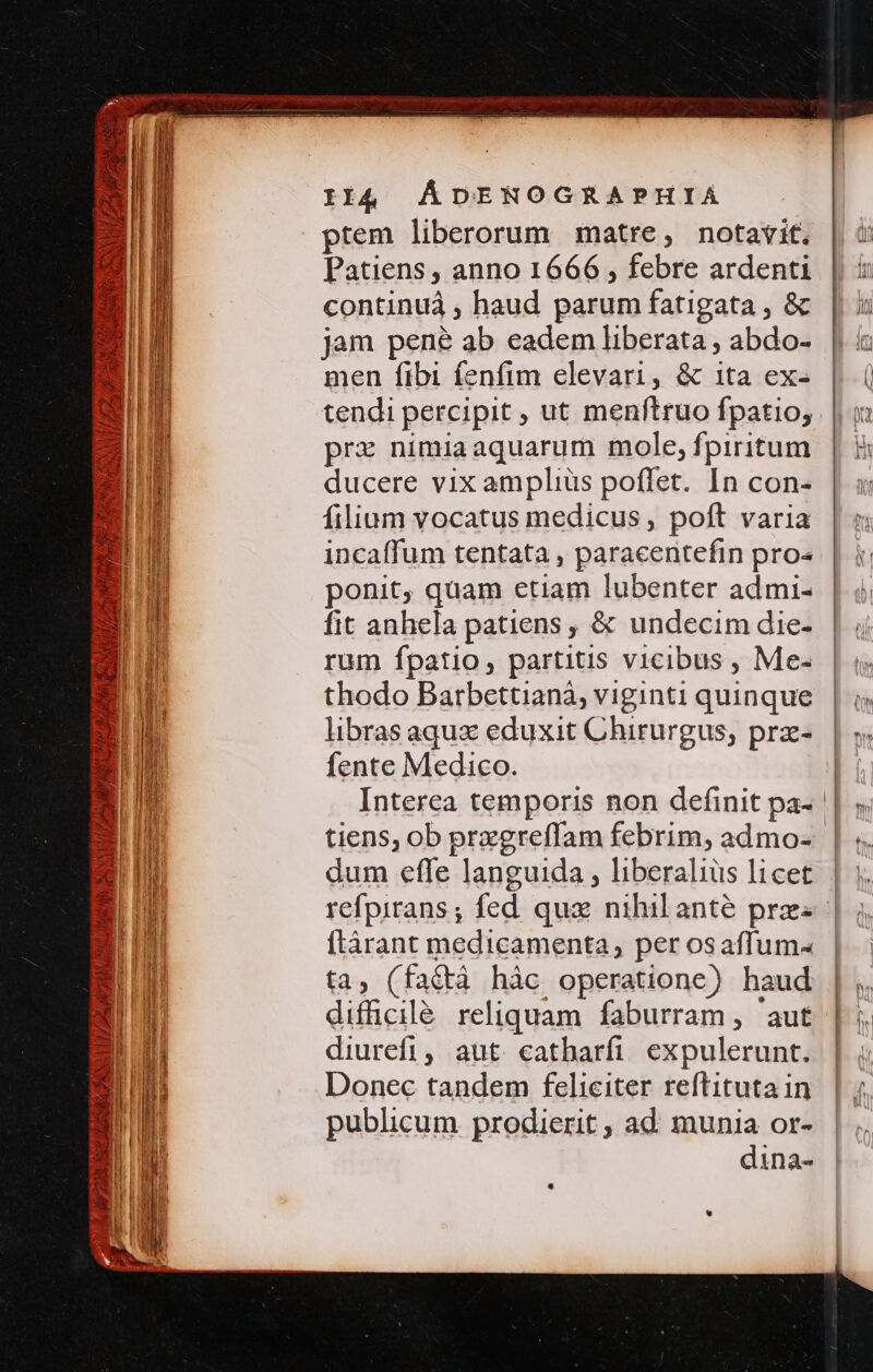 WERE MUR Re NUIT PRENDI PN Ba ANTA Il4 AÁDENOGRAPHIA ptem liberorum matre, notavit. Patiens , anno 1666 , febre ardenti continuá , haud parum fatigata , &amp; jam pené ab eadem liberata ; abdo- men fibi fenfim elevari, &amp; ita ex- tendi percipit , ut menftruo fpatio, prz nimiaaquarum mole, fpiritum ducere vix amplius poffet. In con- filium vocatus medicus , poft varia incaffum tentata , paracentefin pro- ponit, quam etiam lubenter admi- fit anhela patiens , &amp; undecim die- rum fpatio, partitis vicibus , Me- thodo Barbettianá, viginti quinque libras aqux eduxit Chirurgus, prz- fente Medico. Interea temporis non definit pa- dum effe languida , liberalius licet flàrant medicamenta, per osaffum- ta, (fat&amp;tà hàc operatione) haud difficilé reliquam faburram, 'aut diurefi, aut catharfi expulerunt. Donec tandem feliciter reftitutain publicum prodierit , ad. munia or- dina-