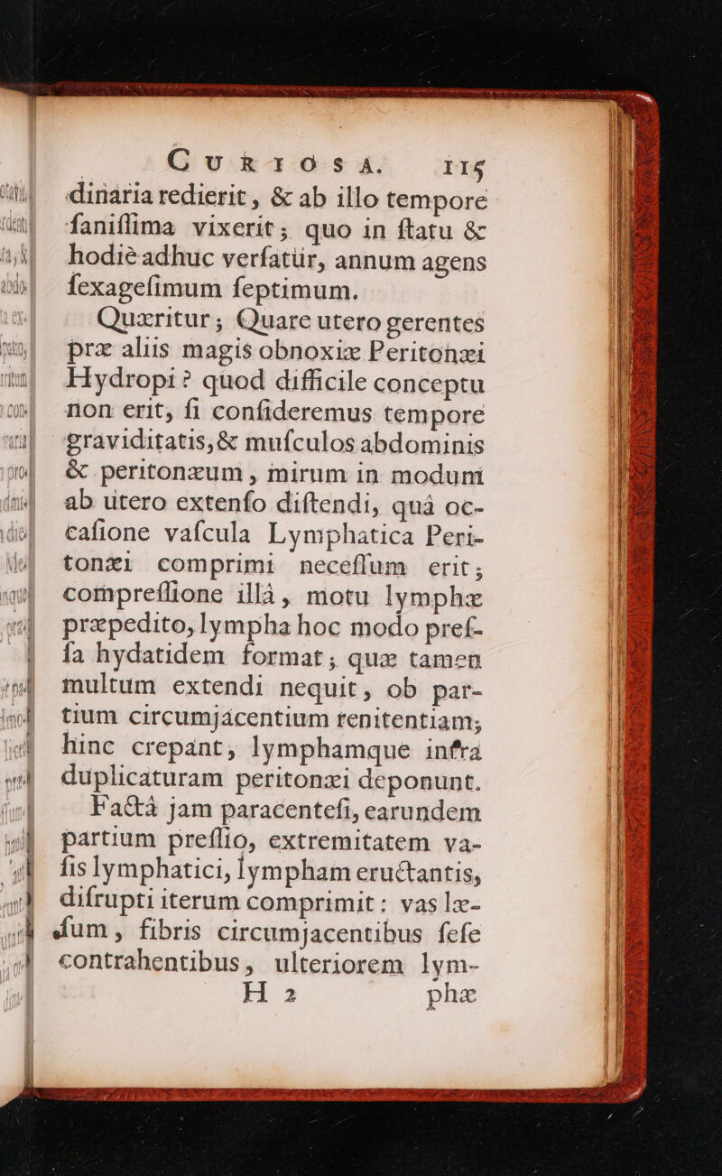 | Cu R30 Ss A4. I1$ dinaria redierit , &amp; ab illo tempore faniflima vixerit; quo in ftatu &amp; hodiéadhuc verfatür, annum agens fexagefimum feptimum. Quzritur; Quare utero gerentes prz aliis magis obnoxizx Peritonzi Hydropi ? quod difficile conceptu non erit, fi confideremus tempore £raviditatis,&amp; mufculos abdominis &amp; peritonzum , mirum in moduni ab utero extenfo diftendi, quá oc- cafione vafcula Lymphatica Peri- tonzi comprimi neceffum erit; compreílione illà, motu lymphzx przpedito, lympha hoc modo pref- fa hydatidem format; qua tamen multum extendi nequit, ob par- tium circumjacentium renitentiam; hinc crepant, lymphamque infra duplicaturam peritonzi deponunt. Fa&amp;à Jam paracentefi, earundem partium preflio, extremitatem va- fis lymphatici, lympham eructantis, difrupti iterum comprimit: vas ]z- Kum, fibris circumjacentibus fefe contrahentibus, ulteriorem lym- H 3 phe