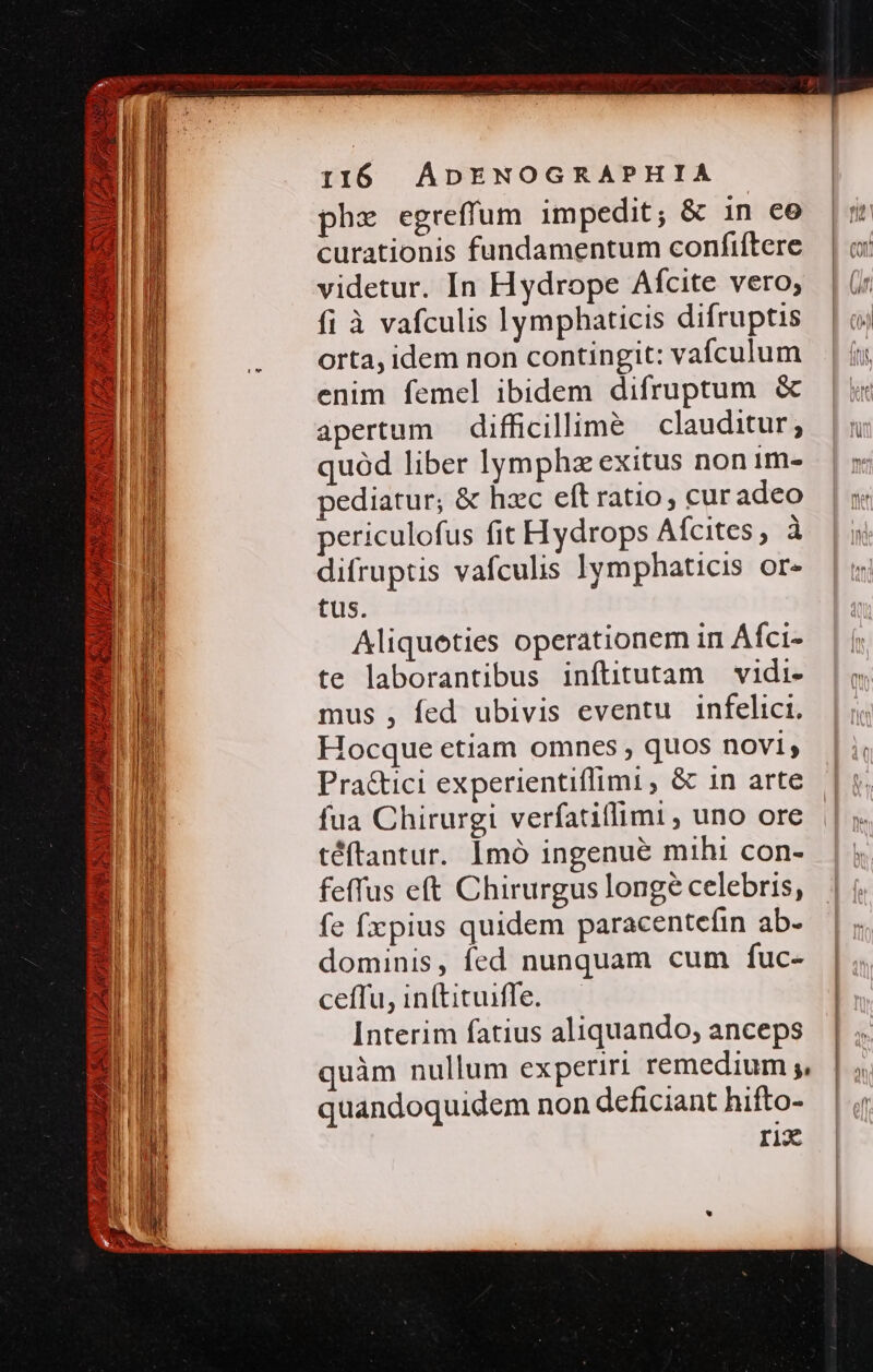 phz egreffum impedit; &amp; in ee curationis fundamentum confiftere videtur. In Hydrope Afcite vero; fi à vafculis lymphaticis difruptis orta, idem non contingit: vafculum enim femel ibidem difruptum &amp; apertum difficillimé | clauditur; quód liber lymphz exitus non im- pediatur; &amp; hzc eít ratio, curadeo periculofus fit Hydrops Afcites, à difruptis vafculis lymphaticis or- tus. Aliquoeties operationem in Áfci- te laborantibus inftitutam vidi- mus , fed ubivis eventu infelici. Hocque etiam omnes , quos novi, Pra&amp;ici experientiflimi , &amp; in arte fua Chirurgi verfatiffimi , uno ore téftantur. Imó ingenue mihi con- feffus eft Chirurgus long? celebris, fe fx pius quidem paracentefin ab- dominis, fed nunquam cum fuc- ceffu, inftituiffe. Interim fatius aliquando, anceps quàm nullum experiri remedium ;, H quandoquidem non deficiant hifto- rix