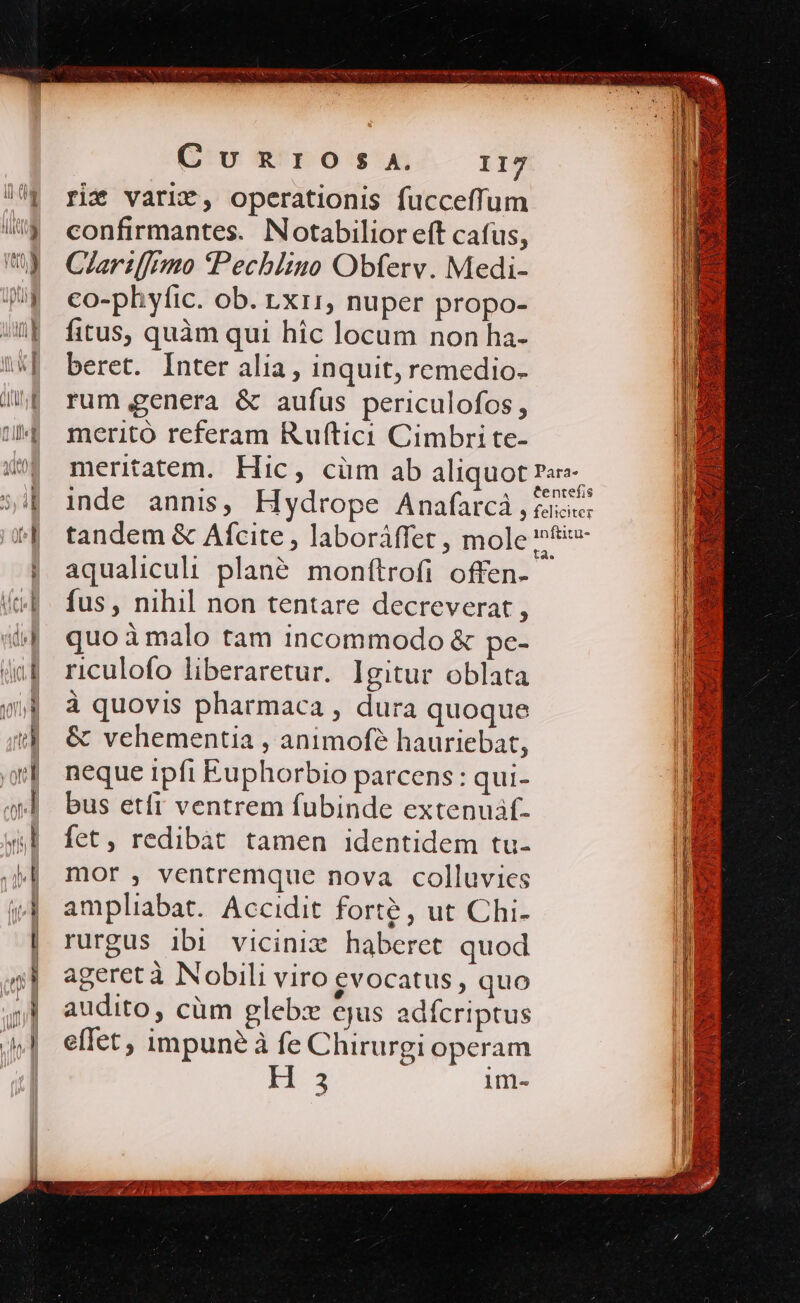 TUM rit varix, operationis fucceffum confirmantes. Notabilior eft cafus, Clariffrmo Pechituo Obferv. Medi- co-phyfic. ob. rxr1, nuper propo- fitus, quàm qui hic locum non ha- beret. Inter alia , inquit, remedio- rum genera &amp; aufus periculofos, meritó referam Ruftici Cimbri te- meritatem. Hic, cüm ab aliquot aqualiculi plané. monftrofi offen- fus, nihil non tentare decreverat , quo à malo tam incommodo &amp; pe- riculofo liberaretur. Igitur oblata à quovis pharmaca , dura quoque &amp; vehementia , animofé hauriebat, neque ipfi Euphorbio parcens: qui- bus etfi ventrem fubinde extenuif- fet, redibàt tamen identidem tu- mor , ventremque nova colluvies ampliabat. Accidit forte, ut Chi- rurgus ibi vicinix haberet quod ageret à Nobili viro evocatus , quo audito, cüm glebzx ejus adfcriptus effet, impune à fe Chirurgi operam 3 im- Qao Los di imer 7 A