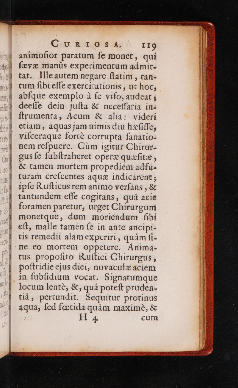 Ap per Ml — :J z poo : - dE c——ás E: s ym x es quom » $ » Ee S Án diede Cunxrzosa. rI9 animofior paratum fe monet, qui Íxvx manüs experimentum admit. tat, llleautem negare ftatim , tan- tum fibi effe exercicationis , ut hoc, abíque exemplo à fe vifo, audeat ; deeffe dein jufta &amp; neceffaria in« ftrumenta, Acum &amp; alia: videri etiam, aquas jam nimis diu hzfiffe, vifceraque forté corrupta fanatio- nem refpuere. Cüm igitur Chirur- gusfe fubftraheret opere quzfitz , &amp; tamen mortem propediem adfu- turam crefcentes aquz indicarent; ipfe Rufticus rem animo verfans , &amp; tantundem effe cogitans, quá acie foramen paretur, urget Chirurgum monetque, dum moriendum fibi e(t, malle tamen fe in ante ancipi- tis remedii alam experiri , quàm fi- ne eo mortem oppetere. Ánima- tus propofito ikuftici Chirurgus, poítridie ejus diei, novaculx aciem in fubfidium vocat. Signatumque locum lente, &amp;, quà poteft pruden- tià, pertundit. Sequitur protinus aqua, fed foetida quàm maxime, &amp; ; ID cum BOGERIXC CIE co P MCN CLE A IUD cun CM MD UESE PUEBLA Te D RET NODE SEIS gor da e NS ME CO ME VR P) xn S S. Y ?z epi A. AME Bk am TURRIS ; € hà NA CRY IE a Rose SETTE c oM RU LAMENTO] Ib y d es ND