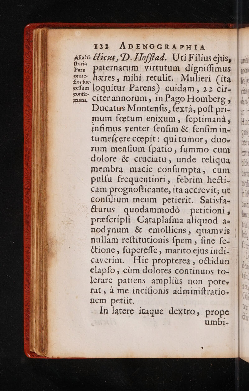 ftoria Para cente- ceffam «onfir- mans, paternarum virtutum digniffimus hzres , mihi retulit. Mulieri (ita loquitur Parens) cuidam, 22 cir- citer annorum , in Pago Homberg , Ducatus Montenfis, fextà, poft pri- mum faetum enixum, feptimaná, infimus venter fenfim &amp; fenfim in- tumefcere coepit: qui tumor , duo- rum meníium fpatio , fummo cum dolore &amp; cruciatu , unde reliqua membra macie confumpta, cum pulfu frequentiori, febrim he&amp;i. cam prognofticante, ita accrevit; ut confilium meum petierit. Satisfa- &amp;urus quodammodó petitioni ; prxfcripfi Cataplafma aliquod a- Quione , fupereffe , marito ejus indi- caverim. Hic propterea , octiduo elapfo, cüm dolores continuos to- lerare patiens ampliüs non potes rat, à me incifionis adminiítratio- nem petiit. in latere itaque dextro, prope umbi-