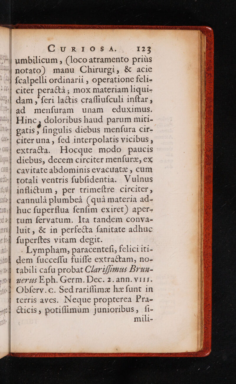 4 umbilicum , (loco atramento prius l| notato) manu Chirurgi, &amp; acie ' |] fcalpelli ordinarii , operatione feli- | citer pera&amp;à ; mox materiam liqui- h| dam j' feri la&amp;is craffiufculi 1nftar , 4| ad menfuram unam eduximus. i Hinc, doloribus haud parum miti- ^ gatis , fingulis diebus menfura cir- | citeruna , fed interpolatis vicibus, | extracta. Hocque modo paucis | diebus, decem circiter menfurz, ex il] cavitateabdominis evacuat« , cum /^| totali ventris fubfidentia. Vulnus ;| 1nfli&amp;tum , per trimeftre circiter, | 1 € Vil $^] cannulá plumbeà (quà materia ad- | huc fuperflua fenfim exiret) aper- | tum fervatum. lta tandem conva- 4 luit, &amp; in perfe&amp;a fanitate adhuc l4 fuperftes vitam degit. 5| .Lympham, paracentefi, felici iti- i£ dem fucceffu fuiffe extractam, no- 4 tabili cafu probat Carz/frmus Brua- qd zerzs Eph. Germ. Dec. 2. ann. virr. i] Obferv. c. Sed rariffimz hz funt in | terris aves. Neque propterea Pra- «td Cicis, potiffimum junioribus, fi- | | mili- ] lt