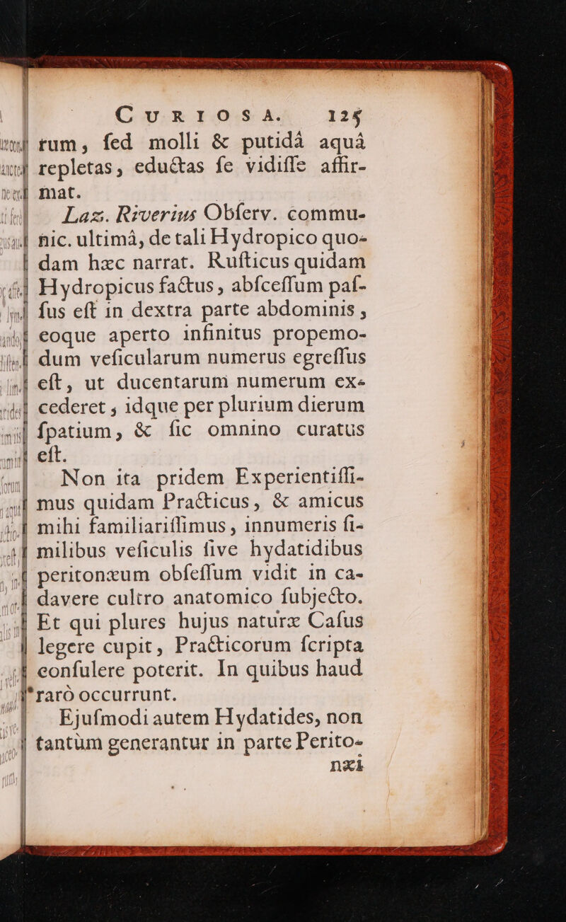 tw) fum, fed molli &amp; putidà aquà uj repletas, edu&amp;tas fe vidiffe affir- rm] mat. Tm Laz.Rzerius Obferv. commu- | Ric. ultimá, de tali Hydropico quo- | dam hzc narrat. Rufticus quidam 4| Hydropicus fa&amp;us, abfceffum paf- 'wJ fus eft 1n dextra parte abdominis , sf eoque aperto infinitus propemo- 4| dum veficularum numerus egreffus .J eft, ut ducentarum numerum exe ^41 cederet , 1dque per plurium dierum 4s fpatium, &amp; fic omnino curatus | eft. | 4|. Non ita pridem Experientifi- ,,] mus quidam Pra&amp;icus, &amp; amicus à, | mihi familiariffimus , innumeris fi- 44] milibus veficulis five hydatidibus | peritonzum obfeffum vidit in ca- | davere cultro anatomico fubjecto. ,| Et qui plures hujus naturx Cafus | legere cupit, Pra&amp;ticorum fcripta ;4 eonfulere poterit. In quibus haud Il'raró occurrunt. ..| Ejufmodiautem Hydatides, non ,.] tantum generantur in parte Perito- | ne ] M a4 4 2 we SS 33 ORT DNI RES 99 I o RR duty Lx 5 NUNC YS Qo SONIS C A t 3: